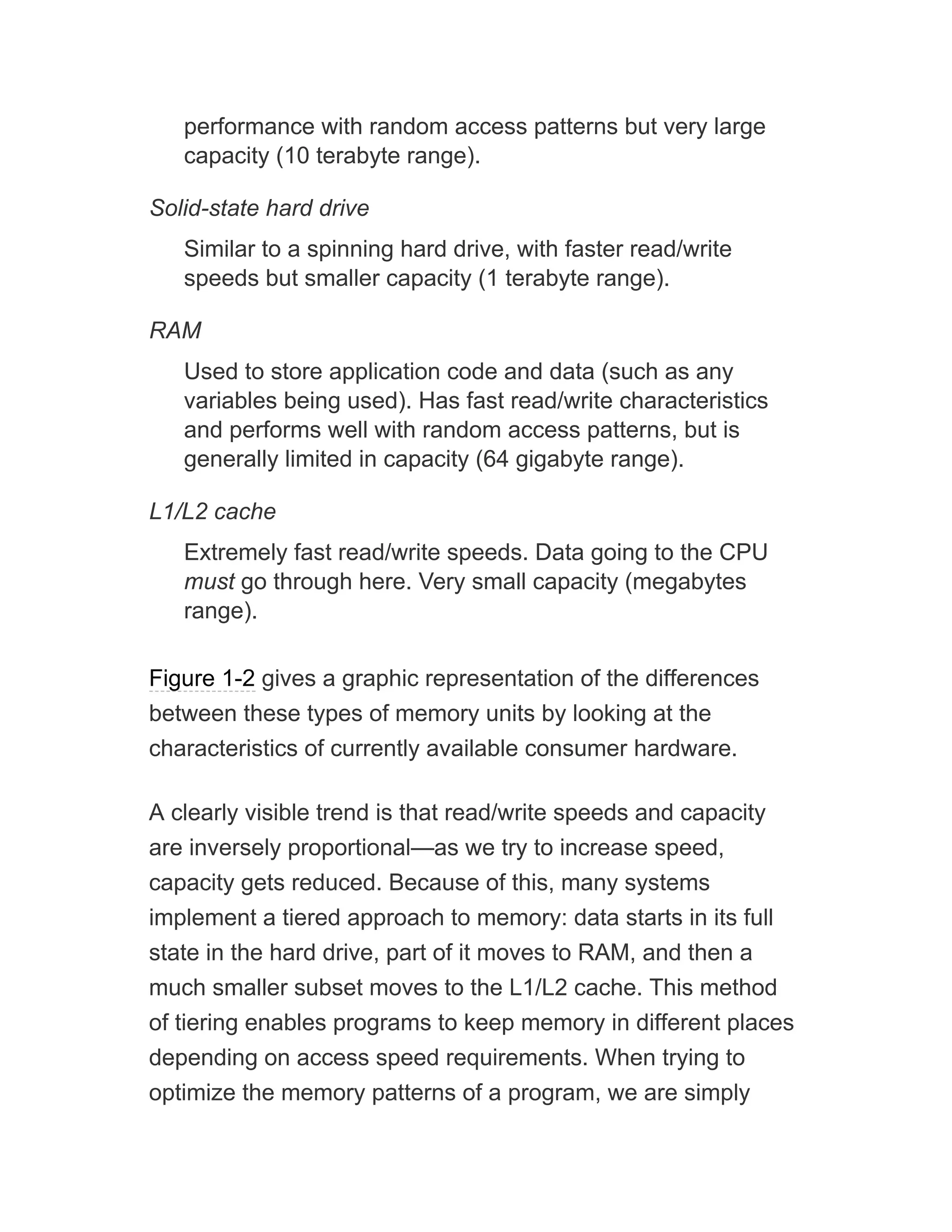 performance with random access patterns but very large
capacity (10 terabyte range).
Solid-state hard drive
Similar to a spinning hard drive, with faster read/write
speeds but smaller capacity (1 terabyte range).
RAM
Used to store application code and data (such as any
variables being used). Has fast read/write characteristics
and performs well with random access patterns, but is
generally limited in capacity (64 gigabyte range).
L1/L2 cache
Extremely fast read/write speeds. Data going to the CPU
must go through here. Very small capacity (megabytes
range).
Figure 1-2 gives a graphic representation of the differences
between these types of memory units by looking at the
characteristics of currently available consumer hardware.
A clearly visible trend is that read/write speeds and capacity
are inversely proportional—as we try to increase speed,
capacity gets reduced. Because of this, many systems
implement a tiered approach to memory: data starts in its full
state in the hard drive, part of it moves to RAM, and then a
much smaller subset moves to the L1/L2 cache. This method
of tiering enables programs to keep memory in different places
depending on access speed requirements. When trying to
optimize the memory patterns of a program, we are simply
 