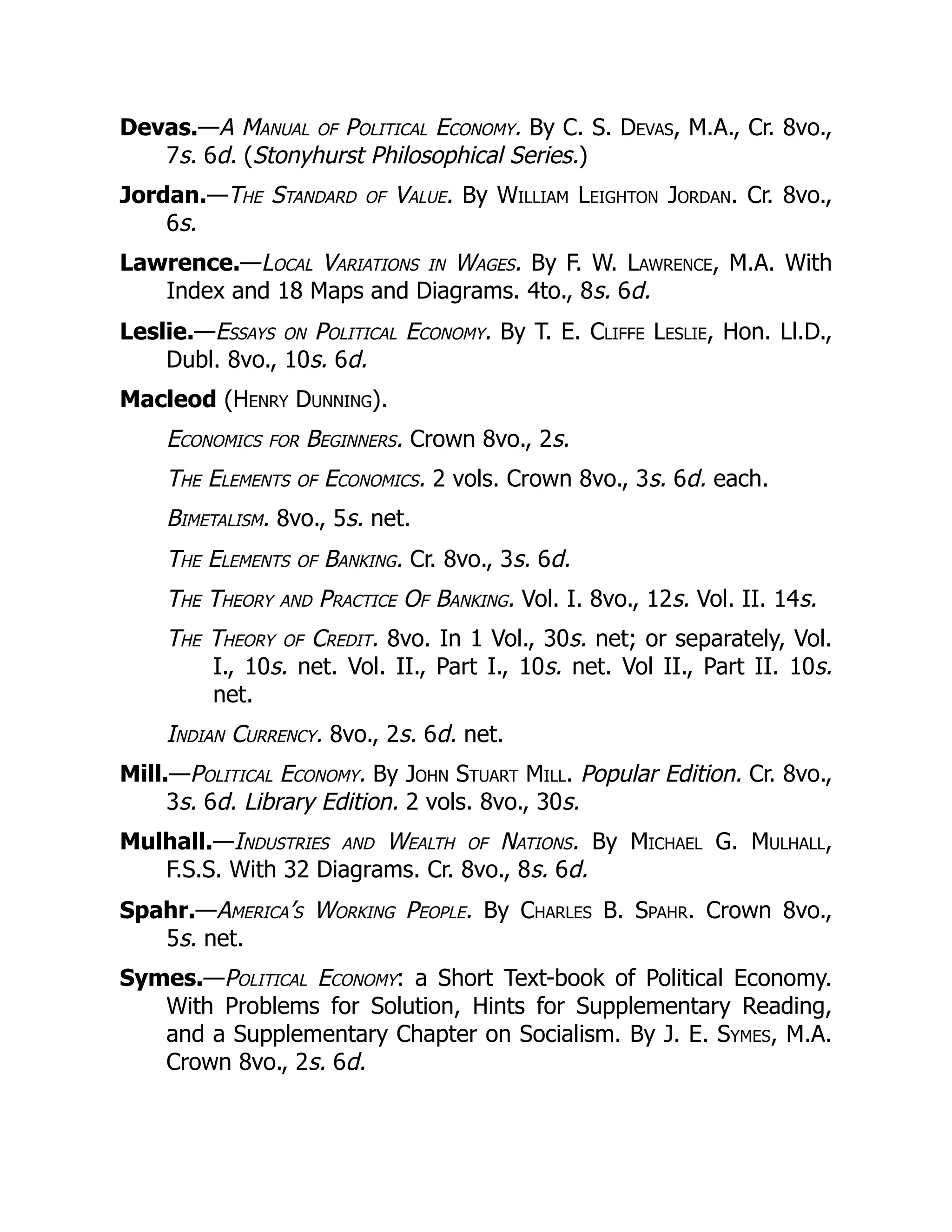 Devas.—A Manual of Political Economy. By C. S. Devas, M.A., Cr. 8vo.,
7s. 6d. (Stonyhurst Philosophical Series.)
Jordan.—The Standard of Value. By William Leighton Jordan. Cr. 8vo.,
6s.
Lawrence.—Local Variations in Wages. By F. W. Lawrence, M.A. With
Index and 18 Maps and Diagrams. 4to., 8s. 6d.
Leslie.—Essays on Political Economy. By T. E. Cliffe Leslie, Hon. Ll.D.,
Dubl. 8vo., 10s. 6d.
Macleod (Henry Dunning).
Economics for Beginners. Crown 8vo., 2s.
The Elements of Economics. 2 vols. Crown 8vo., 3s. 6d. each.
Bimetalism. 8vo., 5s. net.
The Elements of Banking. Cr. 8vo., 3s. 6d.
The Theory and Practice Of Banking. Vol. I. 8vo., 12s. Vol. II. 14s.
The Theory of Credit. 8vo. In 1 Vol., 30s. net; or separately, Vol.
I., 10s. net. Vol. II., Part I., 10s. net. Vol II., Part II. 10s.
net.
Indian Currency. 8vo., 2s. 6d. net.
Mill.—Political Economy. By John Stuart Mill. Popular Edition. Cr. 8vo.,
3s. 6d. Library Edition. 2 vols. 8vo., 30s.
Mulhall.—Industries and Wealth of Nations. By Michael G. Mulhall,
F.S.S. With 32 Diagrams. Cr. 8vo., 8s. 6d.
Spahr.—America’s Working People. By Charles B. Spahr. Crown 8vo.,
5s. net.
Symes.—Political Economy: a Short Text-book of Political Economy.
With Problems for Solution, Hints for Supplementary Reading,
and a Supplementary Chapter on Socialism. By J. E. Symes, M.A.
Crown 8vo., 2s. 6d.
 