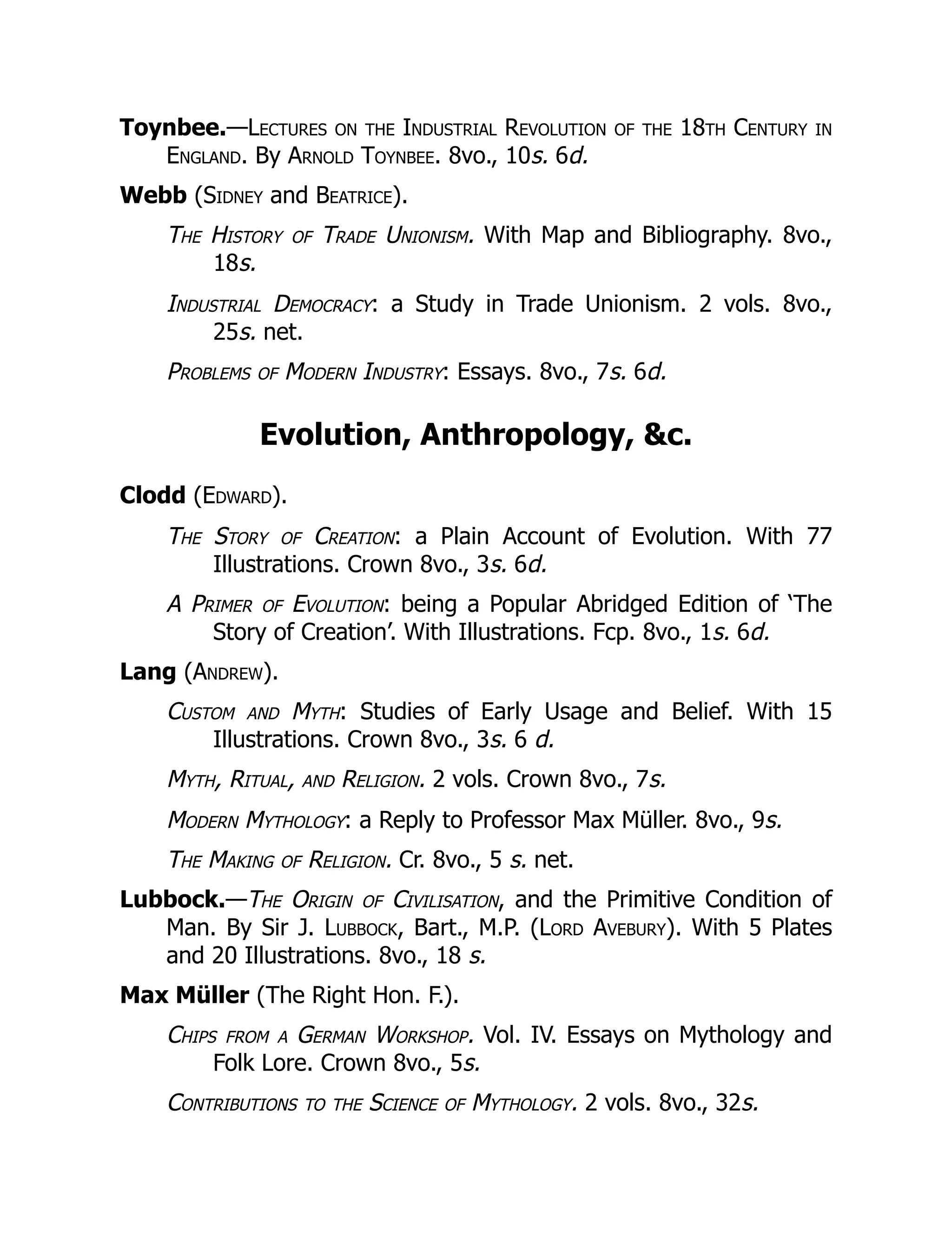 Toynbee.—Lectures on the Industrial Revolution of the 18th Century in
England. By Arnold Toynbee. 8vo., 10s. 6d.
Webb (Sidney and Beatrice).
The History of Trade Unionism. With Map and Bibliography. 8vo.,
18s.
Industrial Democracy: a Study in Trade Unionism. 2 vols. 8vo.,
25s. net.
Problems of Modern Industry: Essays. 8vo., 7s. 6d.
Evolution, Anthropology, &c.
Clodd (Edward).
The Story of Creation: a Plain Account of Evolution. With 77
Illustrations. Crown 8vo., 3s. 6d.
A Primer of Evolution: being a Popular Abridged Edition of ‘The
Story of Creation’. With Illustrations. Fcp. 8vo., 1s. 6d.
Lang (Andrew).
Custom and Myth: Studies of Early Usage and Belief. With 15
Illustrations. Crown 8vo., 3s. 6 d.
Myth, Ritual, and Religion. 2 vols. Crown 8vo., 7s.
Modern Mythology: a Reply to Professor Max Müller. 8vo., 9s.
The Making of Religion. Cr. 8vo., 5 s. net.
Lubbock.—The Origin of Civilisation, and the Primitive Condition of
Man. By Sir J. Lubbock, Bart., M.P. (Lord Avebury). With 5 Plates
and 20 Illustrations. 8vo., 18 s.
Max Müller (The Right Hon. F.).
Chips from a German Workshop. Vol. IV. Essays on Mythology and
Folk Lore. Crown 8vo., 5s.
Contributions to the Science of Mythology. 2 vols. 8vo., 32s.
 