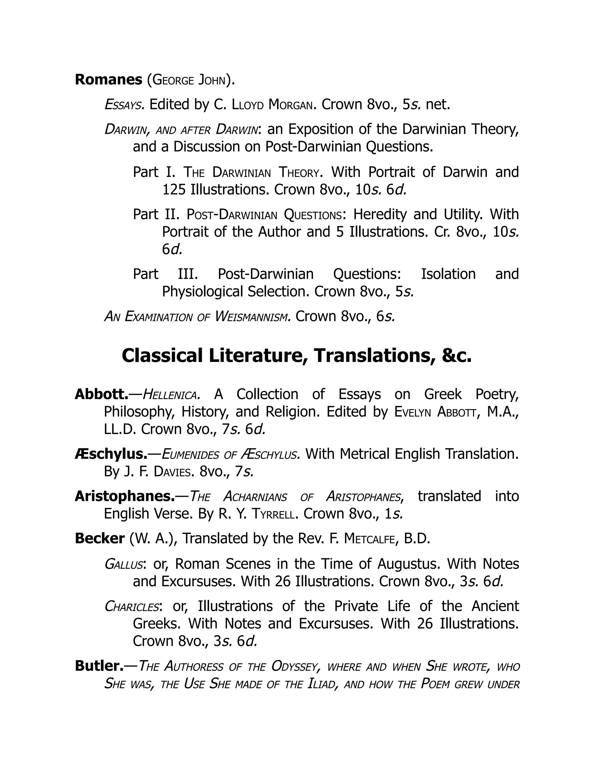 Romanes (George John).
Essays. Edited by C. Lloyd Morgan. Crown 8vo., 5s. net.
Darwin, and after Darwin: an Exposition of the Darwinian Theory,
and a Discussion on Post-Darwinian Questions.
Part I. The Darwinian Theory. With Portrait of Darwin and
125 Illustrations. Crown 8vo., 10s. 6d.
Part II. Post-Darwinian Questions: Heredity and Utility. With
Portrait of the Author and 5 Illustrations. Cr. 8vo., 10s.
6d.
Part III. Post-Darwinian Questions: Isolation and
Physiological Selection. Crown 8vo., 5s.
An Examination of Weismannism. Crown 8vo., 6s.
Classical Literature, Translations, &c.
Abbott.—Hellenica. A Collection of Essays on Greek Poetry,
Philosophy, History, and Religion. Edited by Evelyn Abbott, M.A.,
LL.D. Crown 8vo., 7s. 6d.
Æschylus.—Eumenides of Æschylus. With Metrical English Translation.
By J. F. Davies. 8vo., 7s.
Aristophanes.—The Acharnians of Aristophanes, translated into
English Verse. By R. Y. Tyrrell. Crown 8vo., 1s.
Becker (W. A.), Translated by the Rev. F. Metcalfe, B.D.
Gallus: or, Roman Scenes in the Time of Augustus. With Notes
and Excursuses. With 26 Illustrations. Crown 8vo., 3s. 6d.
Charicles: or, Illustrations of the Private Life of the Ancient
Greeks. With Notes and Excursuses. With 26 Illustrations.
Crown 8vo., 3s. 6d.
Butler.—The Authoress of the Odyssey, where and when She wrote, who
She was, the Use She made of the Iliad, and how the Poem grew under
 