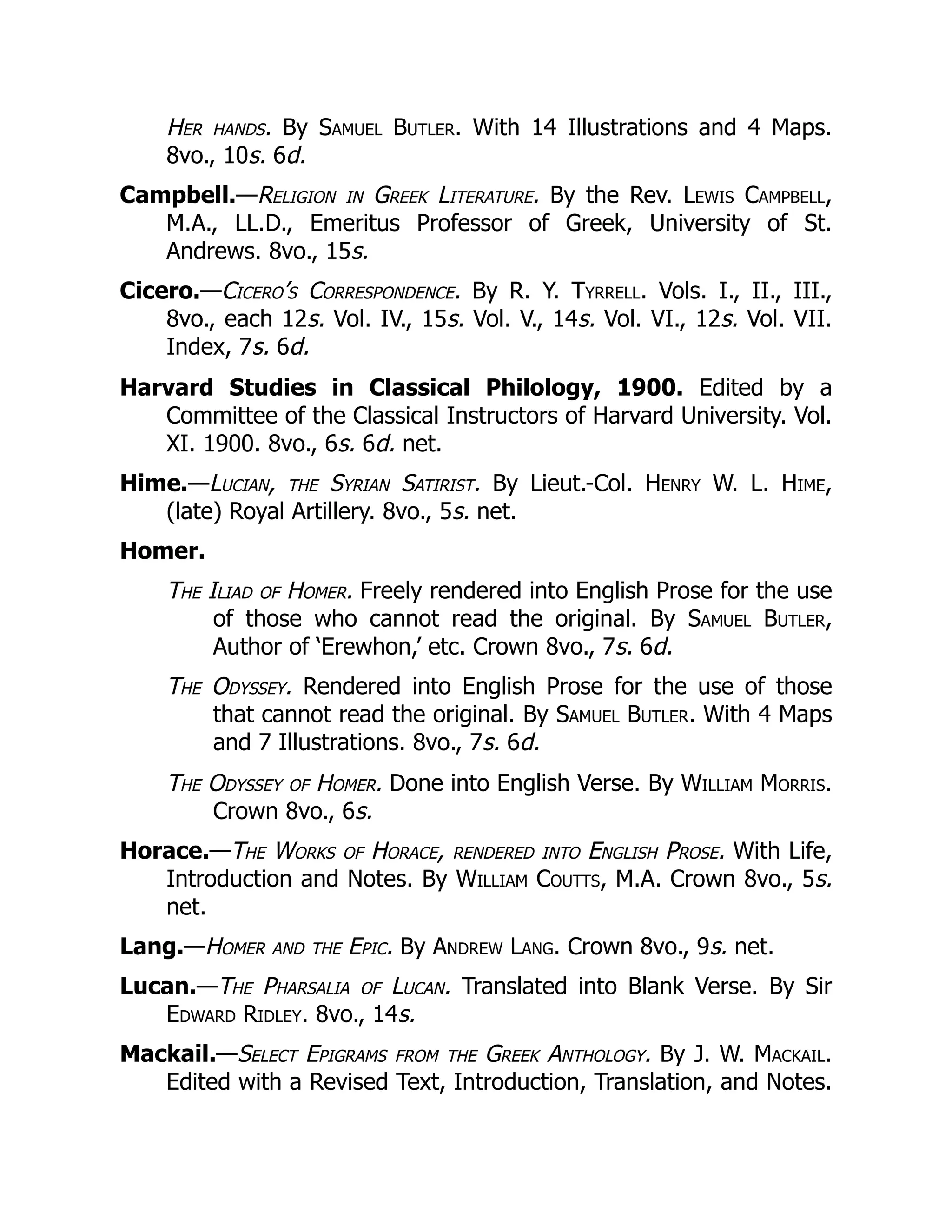 Her hands. By Samuel Butler. With 14 Illustrations and 4 Maps.
8vo., 10s. 6d.
Campbell.—Religion in Greek Literature. By the Rev. Lewis Campbell,
M.A., LL.D., Emeritus Professor of Greek, University of St.
Andrews. 8vo., 15s.
Cicero.—Cicero’s Correspondence. By R. Y. Tyrrell. Vols. I., II., III.,
8vo., each 12s. Vol. IV., 15s. Vol. V., 14s. Vol. VI., 12s. Vol. VII.
Index, 7s. 6d.
Harvard Studies in Classical Philology, 1900. Edited by a
Committee of the Classical Instructors of Harvard University. Vol.
XI. 1900. 8vo., 6s. 6d. net.
Hime.—Lucian, the Syrian Satirist. By Lieut.-Col. Henry W. L. Hime,
(late) Royal Artillery. 8vo., 5s. net.
Homer.
The Iliad of Homer. Freely rendered into English Prose for the use
of those who cannot read the original. By Samuel Butler,
Author of ‘Erewhon,’ etc. Crown 8vo., 7s. 6d.
The Odyssey. Rendered into English Prose for the use of those
that cannot read the original. By Samuel Butler. With 4 Maps
and 7 Illustrations. 8vo., 7s. 6d.
The Odyssey of Homer. Done into English Verse. By William Morris.
Crown 8vo., 6s.
Horace.—The Works of Horace, rendered into English Prose. With Life,
Introduction and Notes. By William Coutts, M.A. Crown 8vo., 5s.
net.
Lang.—Homer and the Epic. By Andrew Lang. Crown 8vo., 9s. net.
Lucan.—The Pharsalia of Lucan. Translated into Blank Verse. By Sir
Edward Ridley. 8vo., 14s.
Mackail.—Select Epigrams from the Greek Anthology. By J. W. Mackail.
Edited with a Revised Text, Introduction, Translation, and Notes.
 