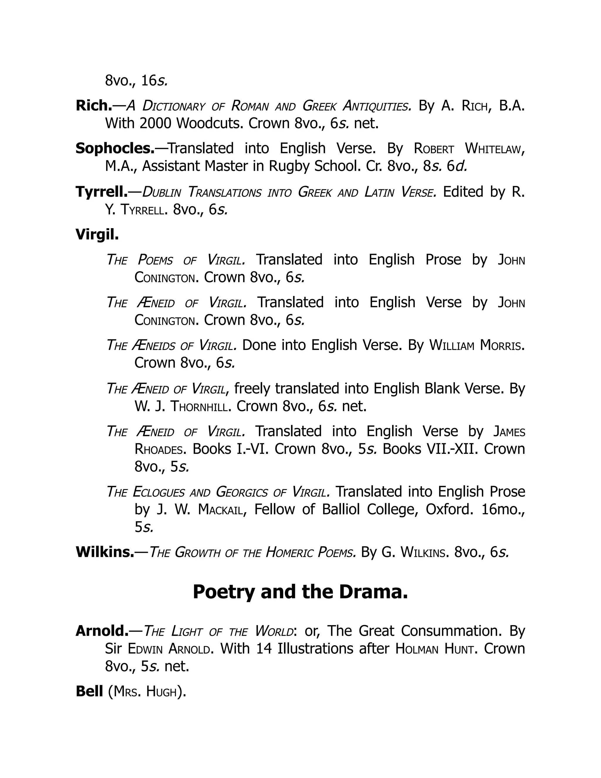 8vo., 16s.
Rich.—A Dictionary of Roman and Greek Antiquities. By A. Rich, B.A.
With 2000 Woodcuts. Crown 8vo., 6s. net.
Sophocles.—Translated into English Verse. By Robert Whitelaw,
M.A., Assistant Master in Rugby School. Cr. 8vo., 8s. 6d.
Tyrrell.—Dublin Translations into Greek and Latin Verse. Edited by R.
Y. Tyrrell. 8vo., 6s.
Virgil.
The Poems of Virgil. Translated into English Prose by John
Conington. Crown 8vo., 6s.
The Æneid of Virgil. Translated into English Verse by John
Conington. Crown 8vo., 6s.
The Æneids of Virgil. Done into English Verse. By William Morris.
Crown 8vo., 6s.
The Æneid of Virgil, freely translated into English Blank Verse. By
W. J. Thornhill. Crown 8vo., 6s. net.
The Æneid of Virgil. Translated into English Verse by James
Rhoades. Books I.-VI. Crown 8vo., 5s. Books VII.-XII. Crown
8vo., 5s.
The Eclogues and Georgics of Virgil. Translated into English Prose
by J. W. Mackail, Fellow of Balliol College, Oxford. 16mo.,
5s.
Wilkins.—The Growth of the Homeric Poems. By G. Wilkins. 8vo., 6s.
Poetry and the Drama.
Arnold.—The Light of the World: or, The Great Consummation. By
Sir Edwin Arnold. With 14 Illustrations after Holman Hunt. Crown
8vo., 5s. net.
Bell (Mrs. Hugh).
 