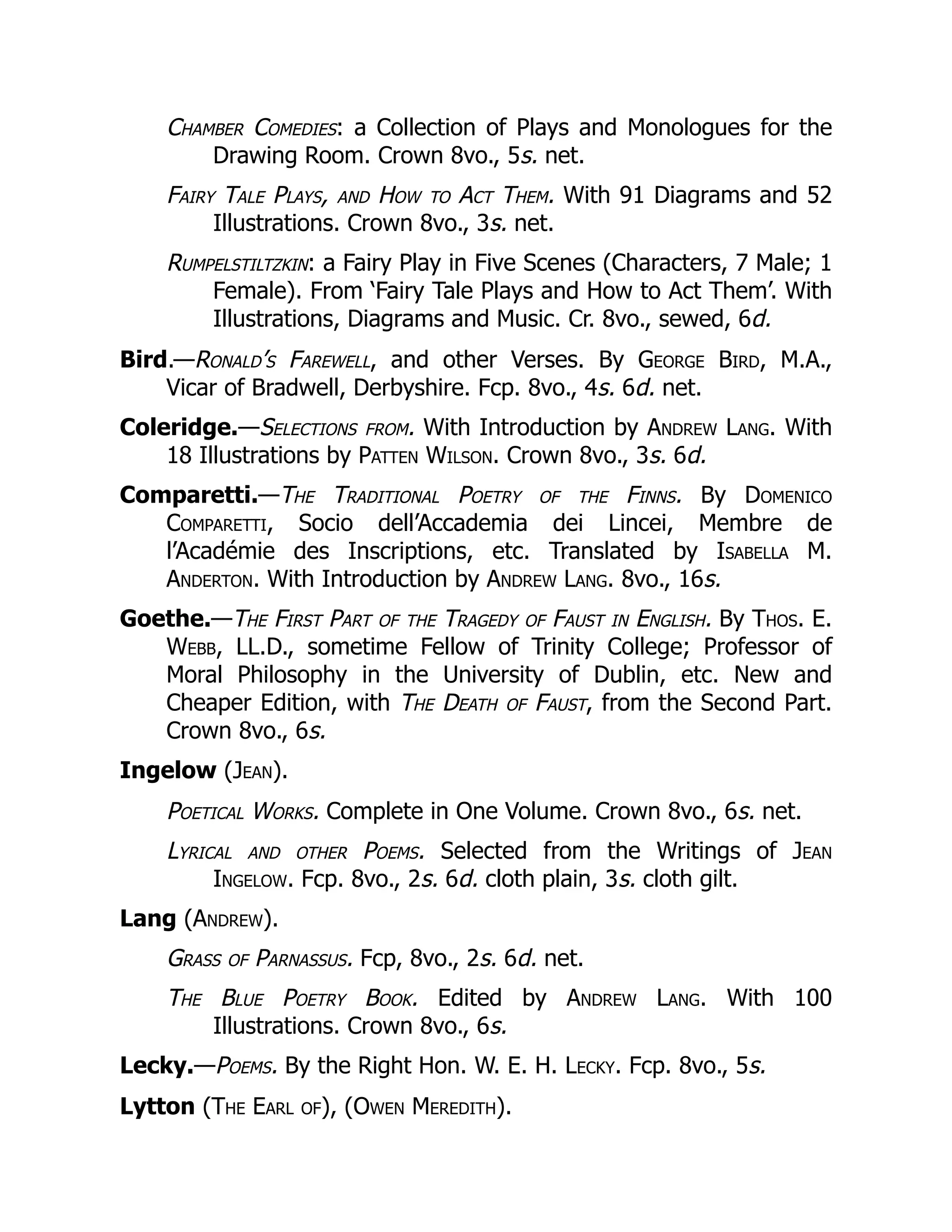 Chamber Comedies: a Collection of Plays and Monologues for the
Drawing Room. Crown 8vo., 5s. net.
Fairy Tale Plays, and How to Act Them. With 91 Diagrams and 52
Illustrations. Crown 8vo., 3s. net.
Rumpelstiltzkin: a Fairy Play in Five Scenes (Characters, 7 Male; 1
Female). From ‘Fairy Tale Plays and How to Act Them’. With
Illustrations, Diagrams and Music. Cr. 8vo., sewed, 6d.
Bird.—Ronald’s Farewell, and other Verses. By George Bird, M.A.,
Vicar of Bradwell, Derbyshire. Fcp. 8vo., 4s. 6d. net.
Coleridge.—Selections from. With Introduction by Andrew Lang. With
18 Illustrations by Patten Wilson. Crown 8vo., 3s. 6d.
Comparetti.—The Traditional Poetry of the Finns. By Domenico
Comparetti, Socio dell’Accademia dei Lincei, Membre de
l’Académie des Inscriptions, etc. Translated by Isabella M.
Anderton. With Introduction by Andrew Lang. 8vo., 16s.
Goethe.—The First Part of the Tragedy of Faust in English. By Thos. E.
Webb, LL.D., sometime Fellow of Trinity College; Professor of
Moral Philosophy in the University of Dublin, etc. New and
Cheaper Edition, with The Death of Faust, from the Second Part.
Crown 8vo., 6s.
Ingelow (Jean).
Poetical Works. Complete in One Volume. Crown 8vo., 6s. net.
Lyrical and other Poems. Selected from the Writings of Jean
Ingelow. Fcp. 8vo., 2s. 6d. cloth plain, 3s. cloth gilt.
Lang (Andrew).
Grass of Parnassus. Fcp, 8vo., 2s. 6d. net.
The Blue Poetry Book. Edited by Andrew Lang. With 100
Illustrations. Crown 8vo., 6s.
Lecky.—Poems. By the Right Hon. W. E. H. Lecky. Fcp. 8vo., 5s.
Lytton (The Earl of), (Owen Meredith).
 