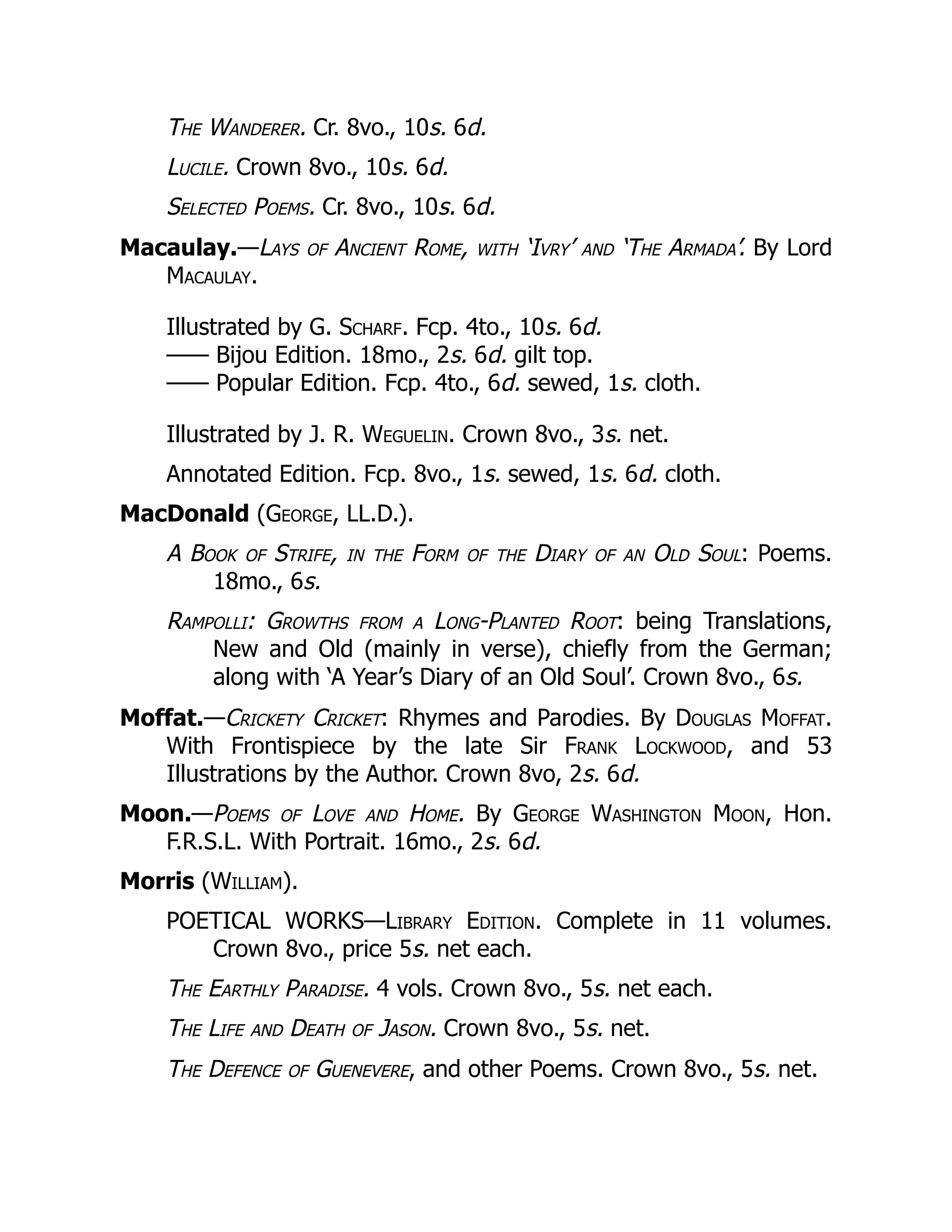 The Wanderer. Cr. 8vo., 10s. 6d.
Lucile. Crown 8vo., 10s. 6d.
Selected Poems. Cr. 8vo., 10s. 6d.
Macaulay.—Lays of Ancient Rome, with ‘Ivry’ and ‘The Armada’. By Lord
Macaulay.
Illustrated by G. Scharf. Fcp. 4to., 10s. 6d.
—— Bijou Edition. 18mo., 2s. 6d. gilt top.
—— Popular Edition. Fcp. 4to., 6d. sewed, 1s. cloth.
Illustrated by J. R. Weguelin. Crown 8vo., 3s. net.
Annotated Edition. Fcp. 8vo., 1s. sewed, 1s. 6d. cloth.
MacDonald (George, LL.D.).
A Book of Strife, in the Form of the Diary of an Old Soul: Poems.
18mo., 6s.
Rampolli: Growths from a Long-Planted Root: being Translations,
New and Old (mainly in verse), chiefly from the German;
along with ‘A Year’s Diary of an Old Soul’. Crown 8vo., 6s.
Moffat.—Crickety Cricket: Rhymes and Parodies. By Douglas Moffat.
With Frontispiece by the late Sir Frank Lockwood, and 53
Illustrations by the Author. Crown 8vo, 2s. 6d.
Moon.—Poems of Love and Home. By George Washington Moon, Hon.
F.R.S.L. With Portrait. 16mo., 2s. 6d.
Morris (William).
POETICAL WORKS—Library Edition. Complete in 11 volumes.
Crown 8vo., price 5s. net each.
The Earthly Paradise. 4 vols. Crown 8vo., 5s. net each.
The Life and Death of Jason. Crown 8vo., 5s. net.
The Defence of Guenevere, and other Poems. Crown 8vo., 5s. net.
 