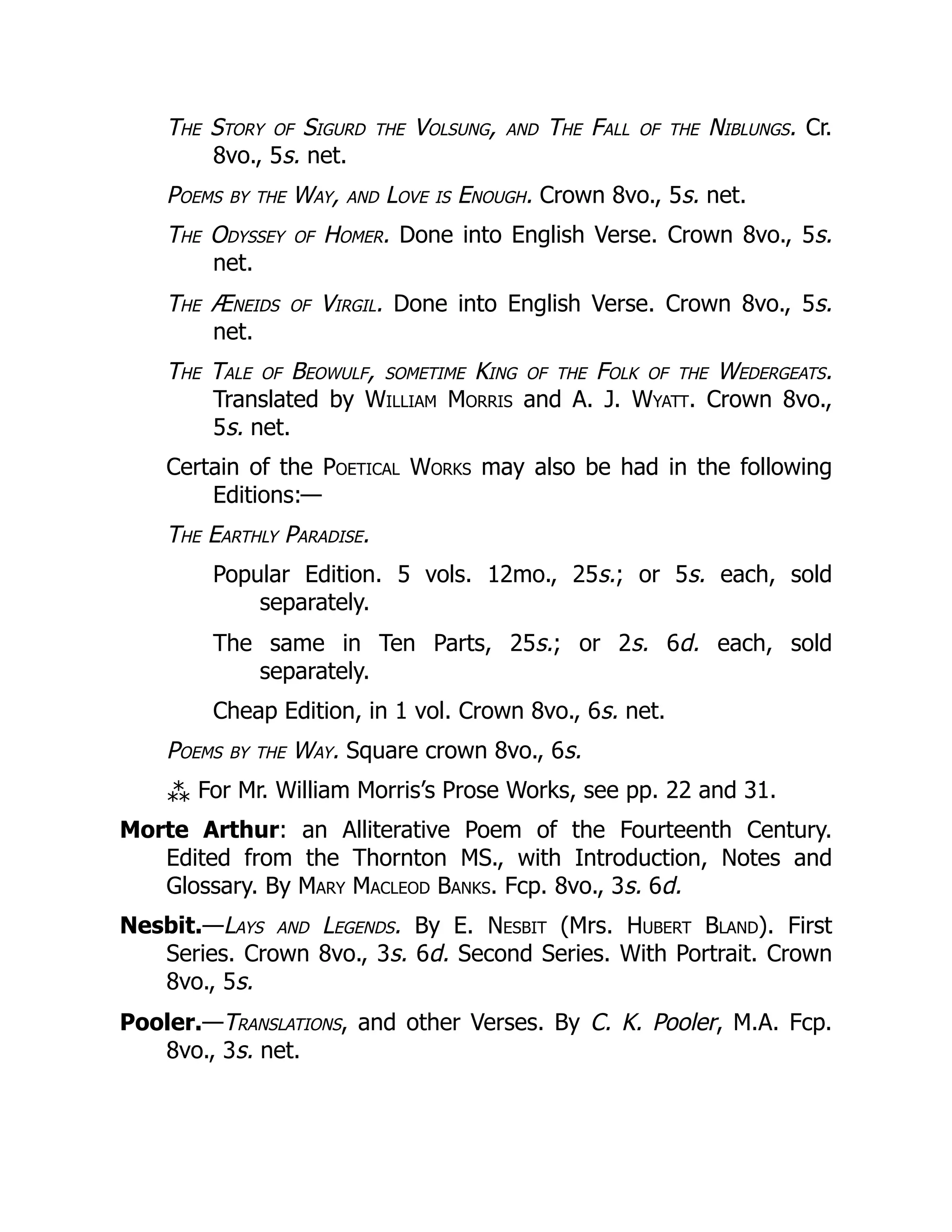 The Story of Sigurd the Volsung, and The Fall of the Niblungs. Cr.
8vo., 5s. net.
Poems by the Way, and Love is Enough. Crown 8vo., 5s. net.
The Odyssey of Homer. Done into English Verse. Crown 8vo., 5s.
net.
The Æneids of Virgil. Done into English Verse. Crown 8vo., 5s.
net.
The Tale of Beowulf, sometime King of the Folk of the Wedergeats.
Translated by William Morris and A. J. Wyatt. Crown 8vo.,
5s. net.
Certain of the Poetical Works may also be had in the following
Editions:—
The Earthly Paradise.
Popular Edition. 5 vols. 12mo., 25s.; or 5s. each, sold
separately.
The same in Ten Parts, 25s.; or 2s. 6d. each, sold
separately.
Cheap Edition, in 1 vol. Crown 8vo., 6s. net.
Poems by the Way. Square crown 8vo., 6s.
⁂ For Mr. William Morris’s Prose Works, see pp. 22 and 31.
Morte Arthur: an Alliterative Poem of the Fourteenth Century.
Edited from the Thornton MS., with Introduction, Notes and
Glossary. By Mary Macleod Banks. Fcp. 8vo., 3s. 6d.
Nesbit.—Lays and Legends. By E. Nesbit (Mrs. Hubert Bland). First
Series. Crown 8vo., 3s. 6d. Second Series. With Portrait. Crown
8vo., 5s.
Pooler.—Translations, and other Verses. By C. K. Pooler, M.A. Fcp.
8vo., 3s. net.
 