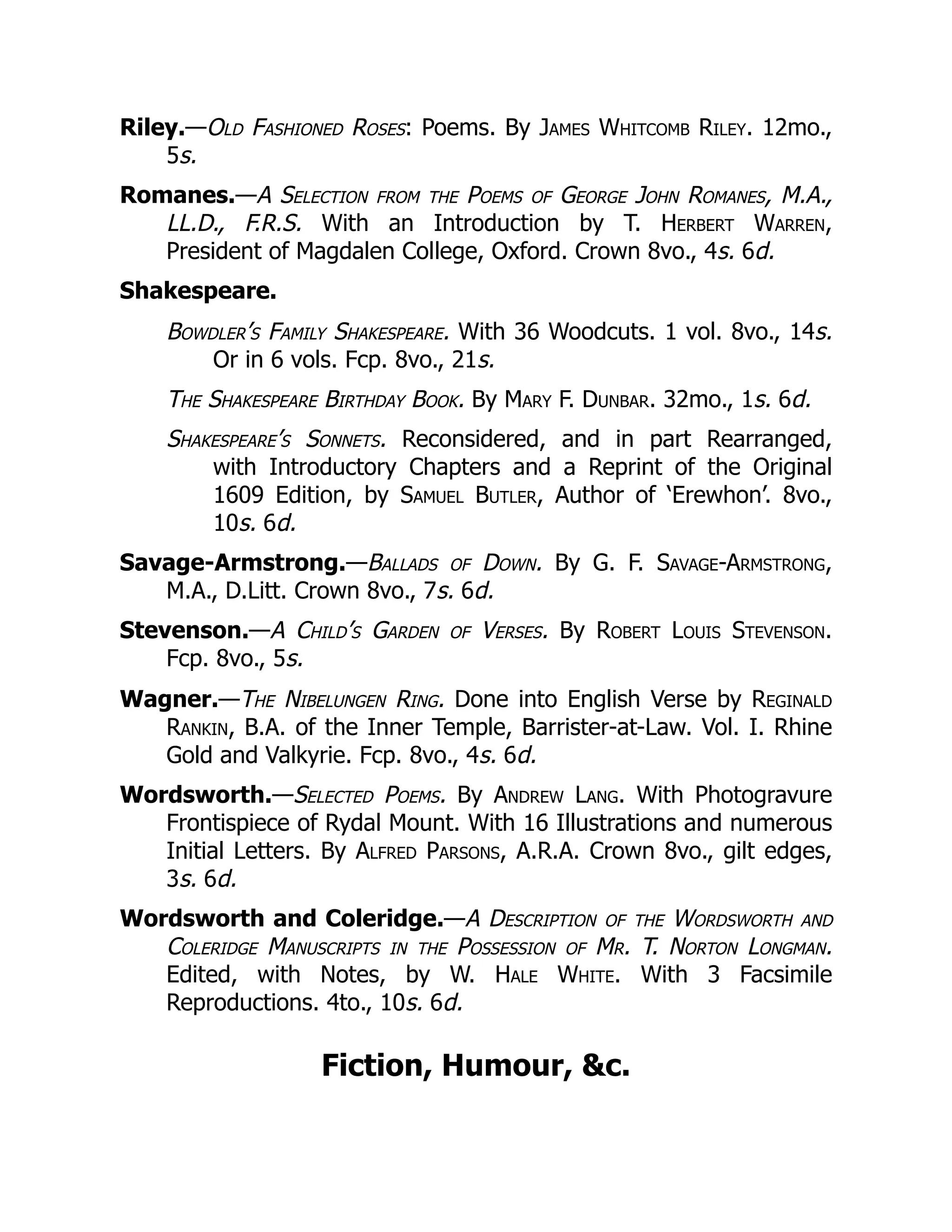 Riley.—Old Fashioned Roses: Poems. By James Whitcomb Riley. 12mo.,
5s.
Romanes.—A Selection from the Poems of George John Romanes, M.A.,
LL.D., F.R.S. With an Introduction by T. Herbert Warren,
President of Magdalen College, Oxford. Crown 8vo., 4s. 6d.
Shakespeare.
Bowdler’s Family Shakespeare. With 36 Woodcuts. 1 vol. 8vo., 14s.
Or in 6 vols. Fcp. 8vo., 21s.
The Shakespeare Birthday Book. By Mary F. Dunbar. 32mo., 1s. 6d.
Shakespeare’s Sonnets. Reconsidered, and in part Rearranged,
with Introductory Chapters and a Reprint of the Original
1609 Edition, by Samuel Butler, Author of ‘Erewhon’. 8vo.,
10s. 6d.
Savage-Armstrong.—Ballads of Down. By G. F. Savage-Armstrong,
M.A., D.Litt. Crown 8vo., 7s. 6d.
Stevenson.—A Child’s Garden of Verses. By Robert Louis Stevenson.
Fcp. 8vo., 5s.
Wagner.—The Nibelungen Ring. Done into English Verse by Reginald
Rankin, B.A. of the Inner Temple, Barrister-at-Law. Vol. I. Rhine
Gold and Valkyrie. Fcp. 8vo., 4s. 6d.
Wordsworth.—Selected Poems. By Andrew Lang. With Photogravure
Frontispiece of Rydal Mount. With 16 Illustrations and numerous
Initial Letters. By Alfred Parsons, A.R.A. Crown 8vo., gilt edges,
3s. 6d.
Wordsworth and Coleridge.—A Description of the Wordsworth and
Coleridge Manuscripts in the Possession of Mr. T. Norton Longman.
Edited, with Notes, by W. Hale White. With 3 Facsimile
Reproductions. 4to., 10s. 6d.
Fiction, Humour, &c.
 