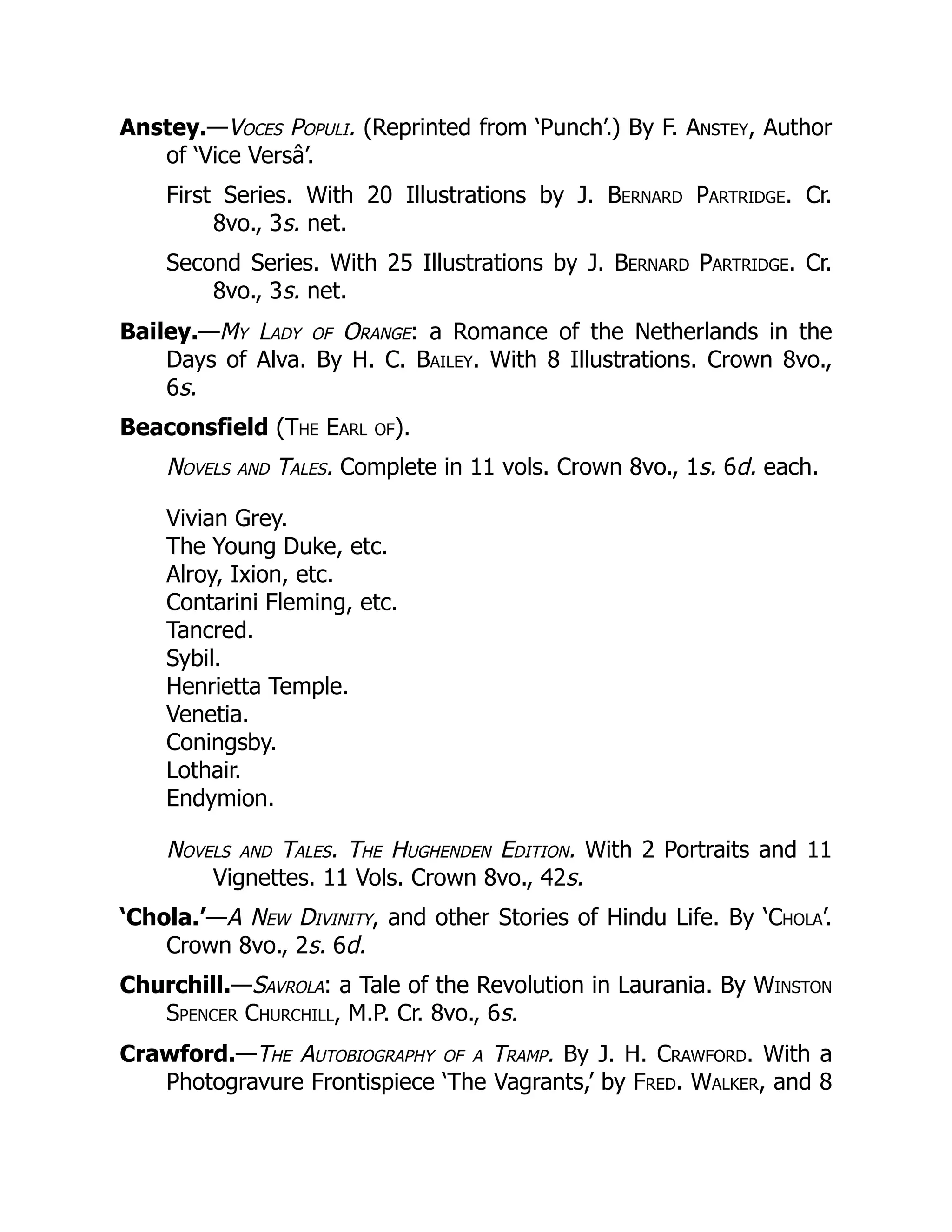 Anstey.—Voces Populi. (Reprinted from ‘Punch’.) By F. Anstey, Author
of ‘Vice Versâ’.
First Series. With 20 Illustrations by J. Bernard Partridge. Cr.
8vo., 3s. net.
Second Series. With 25 Illustrations by J. Bernard Partridge. Cr.
8vo., 3s. net.
Bailey.—My Lady of Orange: a Romance of the Netherlands in the
Days of Alva. By H. C. Bailey. With 8 Illustrations. Crown 8vo.,
6s.
Beaconsfield (The Earl of).
Novels and Tales. Complete in 11 vols. Crown 8vo., 1s. 6d. each.
Vivian Grey.
The Young Duke, etc.
Alroy, Ixion, etc.
Contarini Fleming, etc.
Tancred.
Sybil.
Henrietta Temple.
Venetia.
Coningsby.
Lothair.
Endymion.
Novels and Tales. The Hughenden Edition. With 2 Portraits and 11
Vignettes. 11 Vols. Crown 8vo., 42s.
‘Chola.’—A New Divinity, and other Stories of Hindu Life. By ‘Chola’.
Crown 8vo., 2s. 6d.
Churchill.—Savrola: a Tale of the Revolution in Laurania. By Winston
Spencer Churchill, M.P. Cr. 8vo., 6s.
Crawford.—The Autobiography of a Tramp. By J. H. Crawford. With a
Photogravure Frontispiece ‘The Vagrants,’ by Fred. Walker, and 8
 