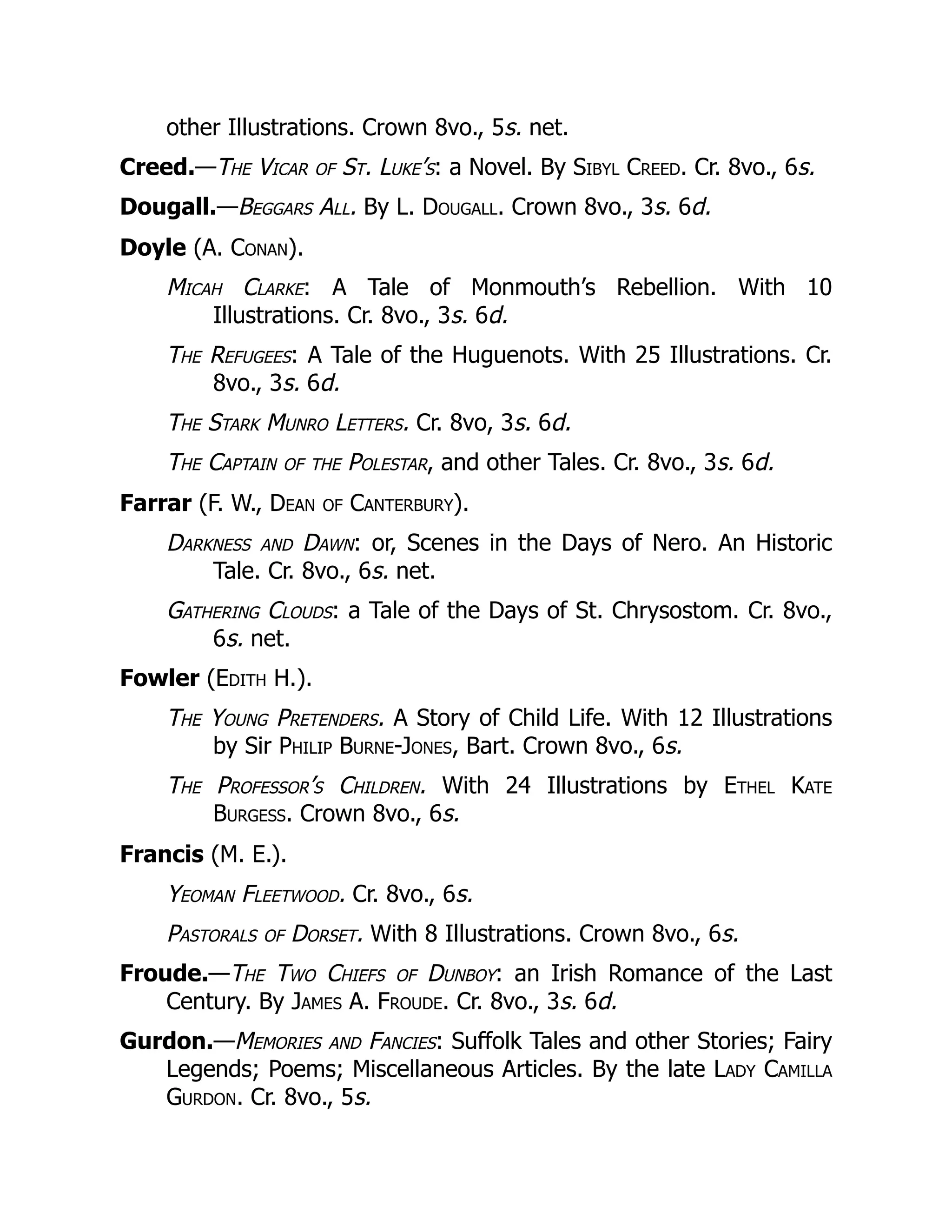 other Illustrations. Crown 8vo., 5s. net.
Creed.—The Vicar of St. Luke’s: a Novel. By Sibyl Creed. Cr. 8vo., 6s.
Dougall.—Beggars All. By L. Dougall. Crown 8vo., 3s. 6d.
Doyle (A. Conan).
Micah Clarke: A Tale of Monmouth’s Rebellion. With 10
Illustrations. Cr. 8vo., 3s. 6d.
The Refugees: A Tale of the Huguenots. With 25 Illustrations. Cr.
8vo., 3s. 6d.
The Stark Munro Letters. Cr. 8vo, 3s. 6d.
The Captain of the Polestar, and other Tales. Cr. 8vo., 3s. 6d.
Farrar (F. W., Dean of Canterbury).
Darkness and Dawn: or, Scenes in the Days of Nero. An Historic
Tale. Cr. 8vo., 6s. net.
Gathering Clouds: a Tale of the Days of St. Chrysostom. Cr. 8vo.,
6s. net.
Fowler (Edith H.).
The Young Pretenders. A Story of Child Life. With 12 Illustrations
by Sir Philip Burne-Jones, Bart. Crown 8vo., 6s.
The Professor’s Children. With 24 Illustrations by Ethel Kate
Burgess. Crown 8vo., 6s.
Francis (M. E.).
Yeoman Fleetwood. Cr. 8vo., 6s.
Pastorals of Dorset. With 8 Illustrations. Crown 8vo., 6s.
Froude.—The Two Chiefs of Dunboy: an Irish Romance of the Last
Century. By James A. Froude. Cr. 8vo., 3s. 6d.
Gurdon.—Memories and Fancies: Suffolk Tales and other Stories; Fairy
Legends; Poems; Miscellaneous Articles. By the late Lady Camilla
Gurdon. Cr. 8vo., 5s.
 