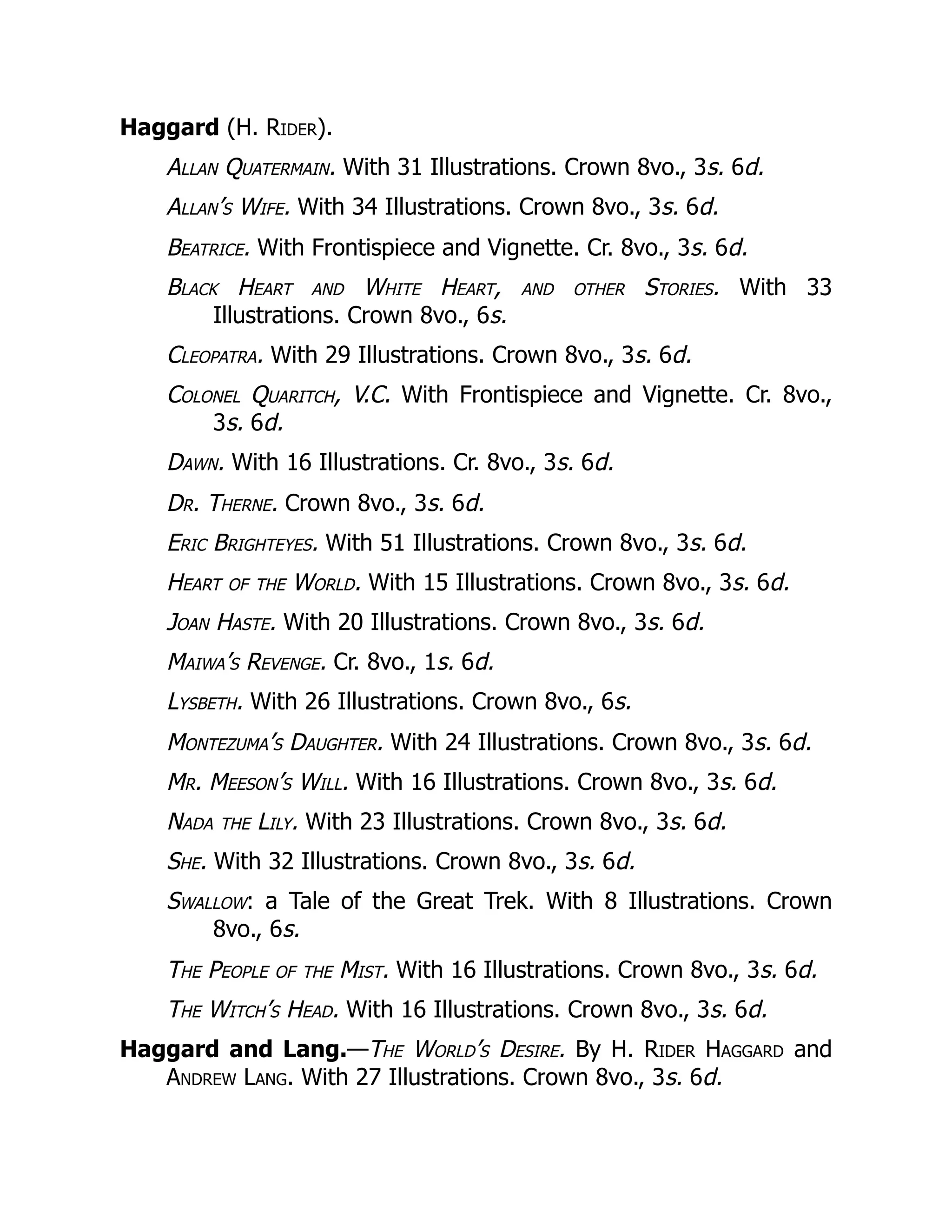 Haggard (H. Rider).
Allan Quatermain. With 31 Illustrations. Crown 8vo., 3s. 6d.
Allan’s Wife. With 34 Illustrations. Crown 8vo., 3s. 6d.
Beatrice. With Frontispiece and Vignette. Cr. 8vo., 3s. 6d.
Black Heart and White Heart, and other Stories. With 33
Illustrations. Crown 8vo., 6s.
Cleopatra. With 29 Illustrations. Crown 8vo., 3s. 6d.
Colonel Quaritch, V.C. With Frontispiece and Vignette. Cr. 8vo.,
3s. 6d.
Dawn. With 16 Illustrations. Cr. 8vo., 3s. 6d.
Dr. Therne. Crown 8vo., 3s. 6d.
Eric Brighteyes. With 51 Illustrations. Crown 8vo., 3s. 6d.
Heart of the World. With 15 Illustrations. Crown 8vo., 3s. 6d.
Joan Haste. With 20 Illustrations. Crown 8vo., 3s. 6d.
Maiwa’s Revenge. Cr. 8vo., 1s. 6d.
Lysbeth. With 26 Illustrations. Crown 8vo., 6s.
Montezuma’s Daughter. With 24 Illustrations. Crown 8vo., 3s. 6d.
Mr. Meeson’s Will. With 16 Illustrations. Crown 8vo., 3s. 6d.
Nada the Lily. With 23 Illustrations. Crown 8vo., 3s. 6d.
She. With 32 Illustrations. Crown 8vo., 3s. 6d.
Swallow: a Tale of the Great Trek. With 8 Illustrations. Crown
8vo., 6s.
The People of the Mist. With 16 Illustrations. Crown 8vo., 3s. 6d.
The Witch’s Head. With 16 Illustrations. Crown 8vo., 3s. 6d.
Haggard and Lang.—The World’s Desire. By H. Rider Haggard and
Andrew Lang. With 27 Illustrations. Crown 8vo., 3s. 6d.
 