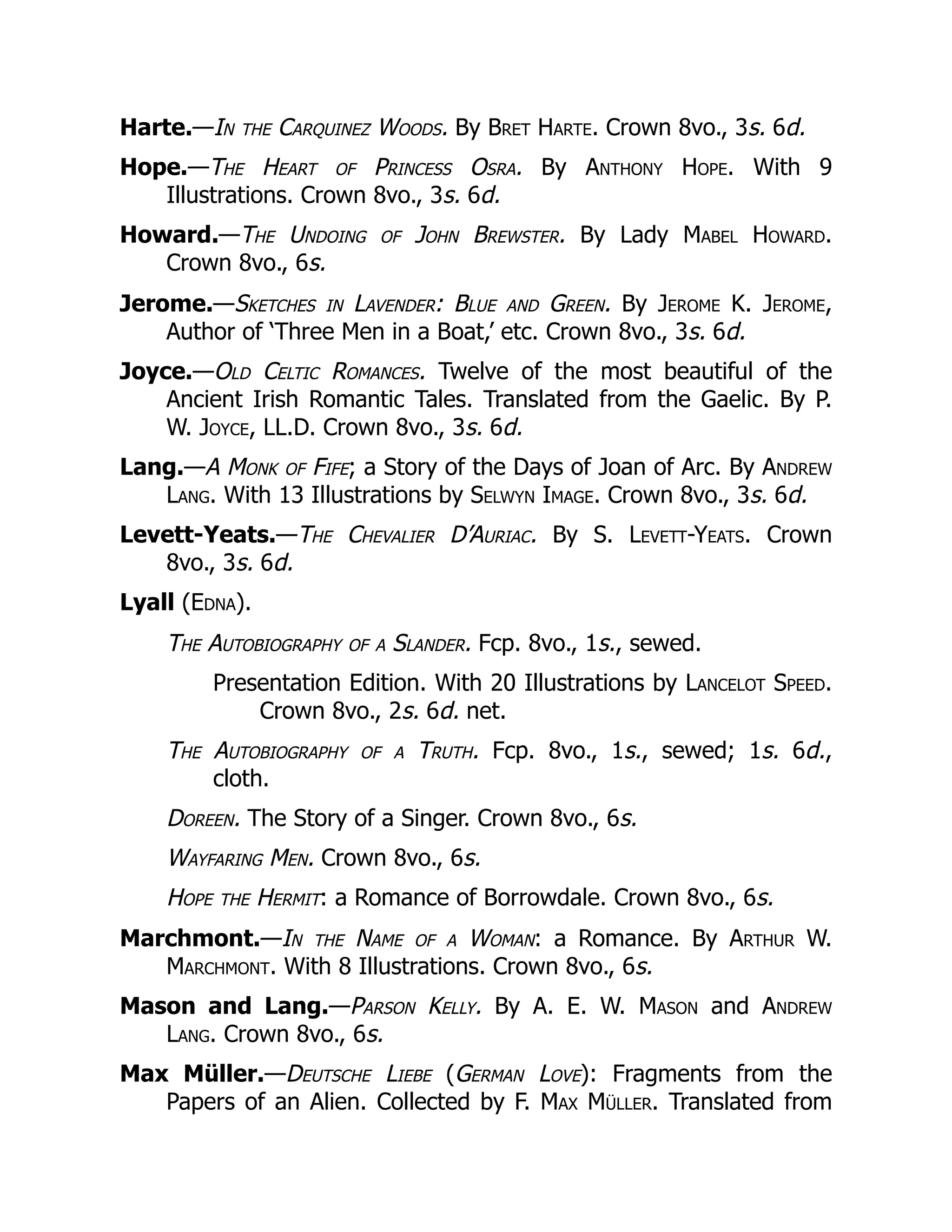 Harte.—In the Carquinez Woods. By Bret Harte. Crown 8vo., 3s. 6d.
Hope.—The Heart of Princess Osra. By Anthony Hope. With 9
Illustrations. Crown 8vo., 3s. 6d.
Howard.—The Undoing of John Brewster. By Lady Mabel Howard.
Crown 8vo., 6s.
Jerome.—Sketches in Lavender: Blue and Green. By Jerome K. Jerome,
Author of ‘Three Men in a Boat,’ etc. Crown 8vo., 3s. 6d.
Joyce.—Old Celtic Romances. Twelve of the most beautiful of the
Ancient Irish Romantic Tales. Translated from the Gaelic. By P.
W. Joyce, LL.D. Crown 8vo., 3s. 6d.
Lang.—A Monk of Fife; a Story of the Days of Joan of Arc. By Andrew
Lang. With 13 Illustrations by Selwyn Image. Crown 8vo., 3s. 6d.
Levett-Yeats.—The Chevalier D’Auriac. By S. Levett-Yeats. Crown
8vo., 3s. 6d.
Lyall (Edna).
The Autobiography of a Slander. Fcp. 8vo., 1s., sewed.
Presentation Edition. With 20 Illustrations by Lancelot Speed.
Crown 8vo., 2s. 6d. net.
The Autobiography of a Truth. Fcp. 8vo., 1s., sewed; 1s. 6d.,
cloth.
Doreen. The Story of a Singer. Crown 8vo., 6s.
Wayfaring Men. Crown 8vo., 6s.
Hope the Hermit: a Romance of Borrowdale. Crown 8vo., 6s.
Marchmont.—In the Name of a Woman: a Romance. By Arthur W.
Marchmont. With 8 Illustrations. Crown 8vo., 6s.
Mason and Lang.—Parson Kelly. By A. E. W. Mason and Andrew
Lang. Crown 8vo., 6s.
Max Müller.—Deutsche Liebe (German Love): Fragments from the
Papers of an Alien. Collected by F. Max Müller. Translated from
 