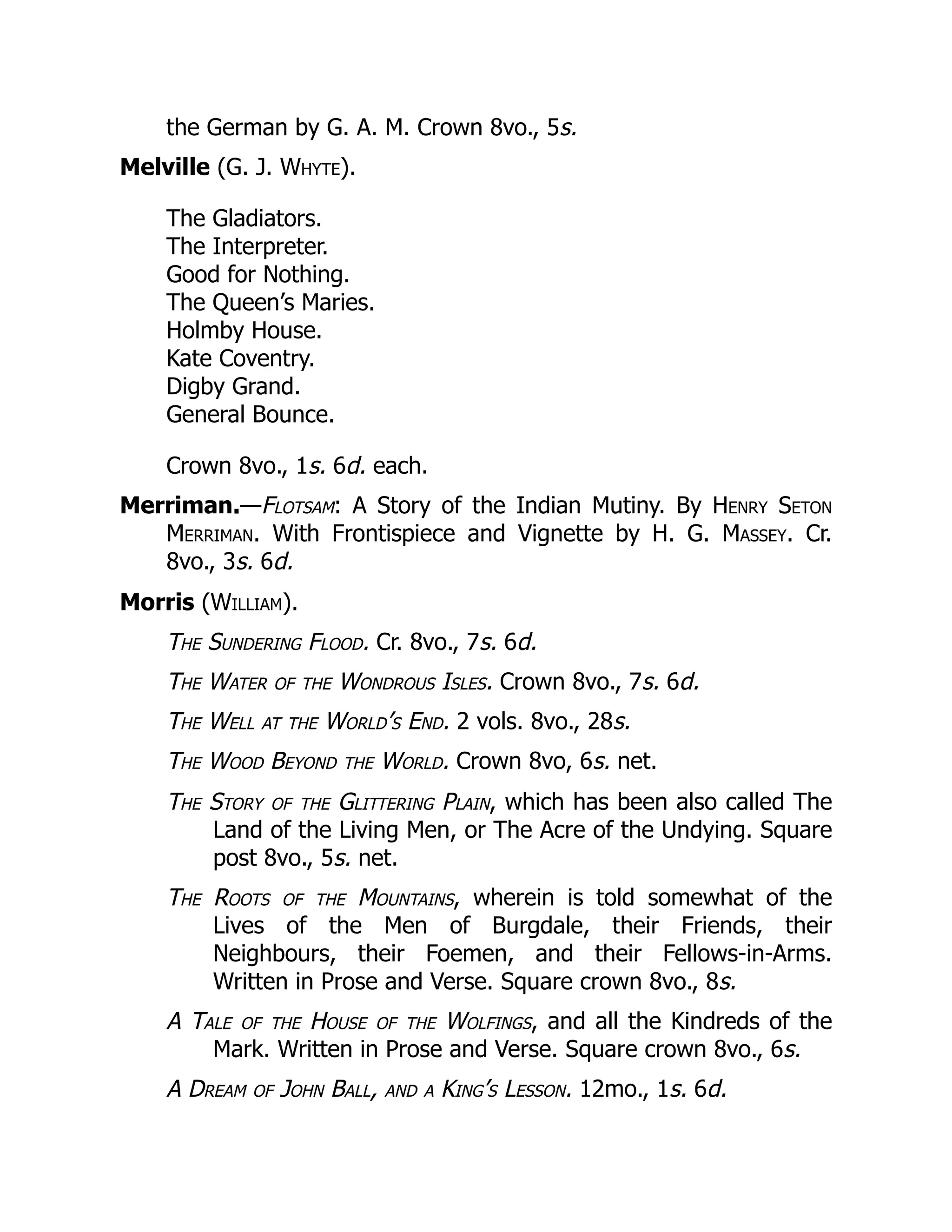 the German by G. A. M. Crown 8vo., 5s.
Melville (G. J. Whyte).
The Gladiators.
The Interpreter.
Good for Nothing.
The Queen’s Maries.
Holmby House.
Kate Coventry.
Digby Grand.
General Bounce.
Crown 8vo., 1s. 6d. each.
Merriman.—Flotsam: A Story of the Indian Mutiny. By Henry Seton
Merriman. With Frontispiece and Vignette by H. G. Massey. Cr.
8vo., 3s. 6d.
Morris (William).
The Sundering Flood. Cr. 8vo., 7s. 6d.
The Water of the Wondrous Isles. Crown 8vo., 7s. 6d.
The Well at the World’s End. 2 vols. 8vo., 28s.
The Wood Beyond the World. Crown 8vo, 6s. net.
The Story of the Glittering Plain, which has been also called The
Land of the Living Men, or The Acre of the Undying. Square
post 8vo., 5s. net.
The Roots of the Mountains, wherein is told somewhat of the
Lives of the Men of Burgdale, their Friends, their
Neighbours, their Foemen, and their Fellows-in-Arms.
Written in Prose and Verse. Square crown 8vo., 8s.
A Tale of the House of the Wolfings, and all the Kindreds of the
Mark. Written in Prose and Verse. Square crown 8vo., 6s.
A Dream of John Ball, and a King’s Lesson. 12mo., 1s. 6d.
 