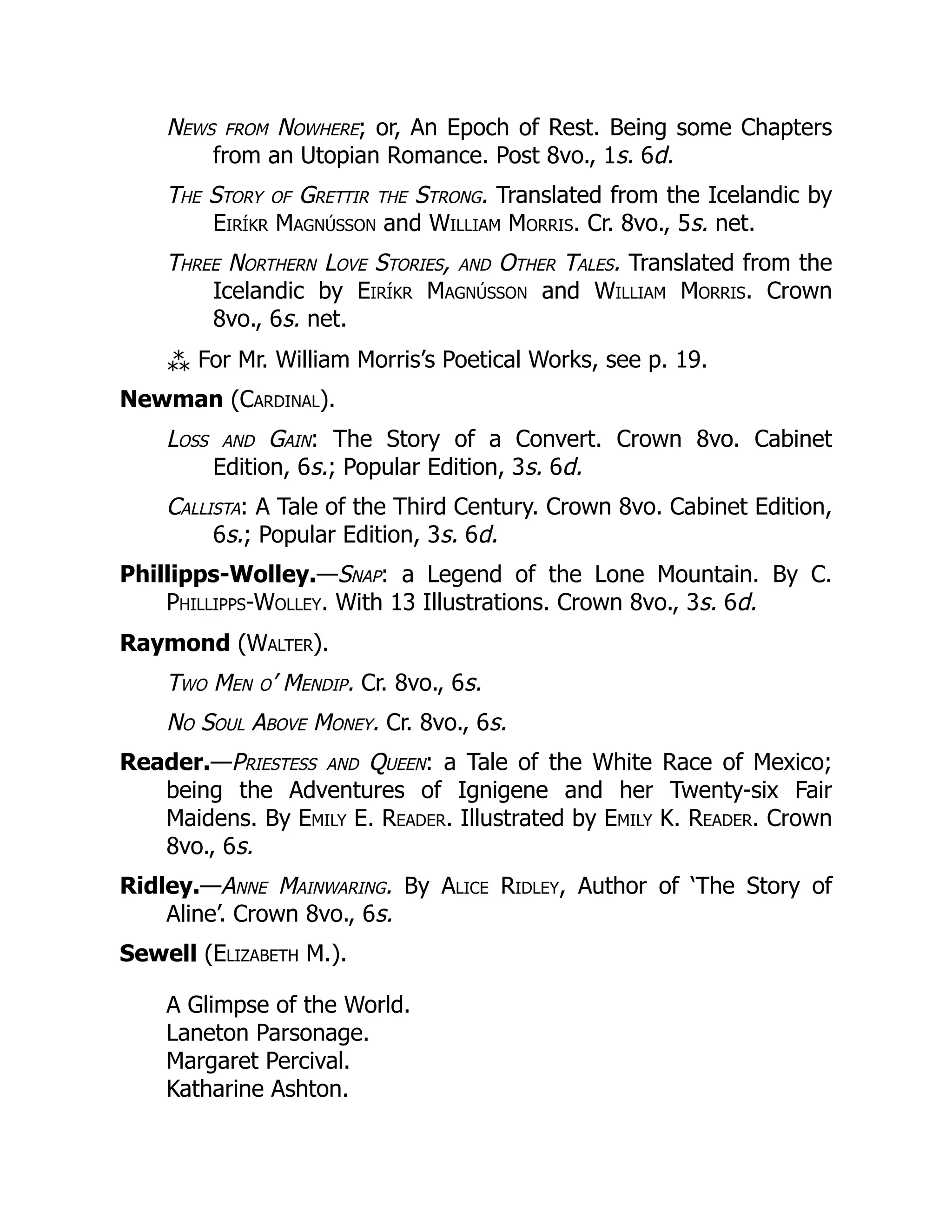 News from Nowhere; or, An Epoch of Rest. Being some Chapters
from an Utopian Romance. Post 8vo., 1s. 6d.
The Story of Grettir the Strong. Translated from the Icelandic by
Eiríkr Magnússon and William Morris. Cr. 8vo., 5s. net.
Three Northern Love Stories, and Other Tales. Translated from the
Icelandic by Eiríkr Magnússon and William Morris. Crown
8vo., 6s. net.
⁂ For Mr. William Morris’s Poetical Works, see p. 19.
Newman (Cardinal).
Loss and Gain: The Story of a Convert. Crown 8vo. Cabinet
Edition, 6s.; Popular Edition, 3s. 6d.
Callista: A Tale of the Third Century. Crown 8vo. Cabinet Edition,
6s.; Popular Edition, 3s. 6d.
Phillipps-Wolley.—Snap: a Legend of the Lone Mountain. By C.
Phillipps-Wolley. With 13 Illustrations. Crown 8vo., 3s. 6d.
Raymond (Walter).
Two Men o’ Mendip. Cr. 8vo., 6s.
No Soul Above Money. Cr. 8vo., 6s.
Reader.—Priestess and Queen: a Tale of the White Race of Mexico;
being the Adventures of Ignigene and her Twenty-six Fair
Maidens. By Emily E. Reader. Illustrated by Emily K. Reader. Crown
8vo., 6s.
Ridley.—Anne Mainwaring. By Alice Ridley, Author of ‘The Story of
Aline’. Crown 8vo., 6s.
Sewell (Elizabeth M.).
A Glimpse of the World.
Laneton Parsonage.
Margaret Percival.
Katharine Ashton.
 