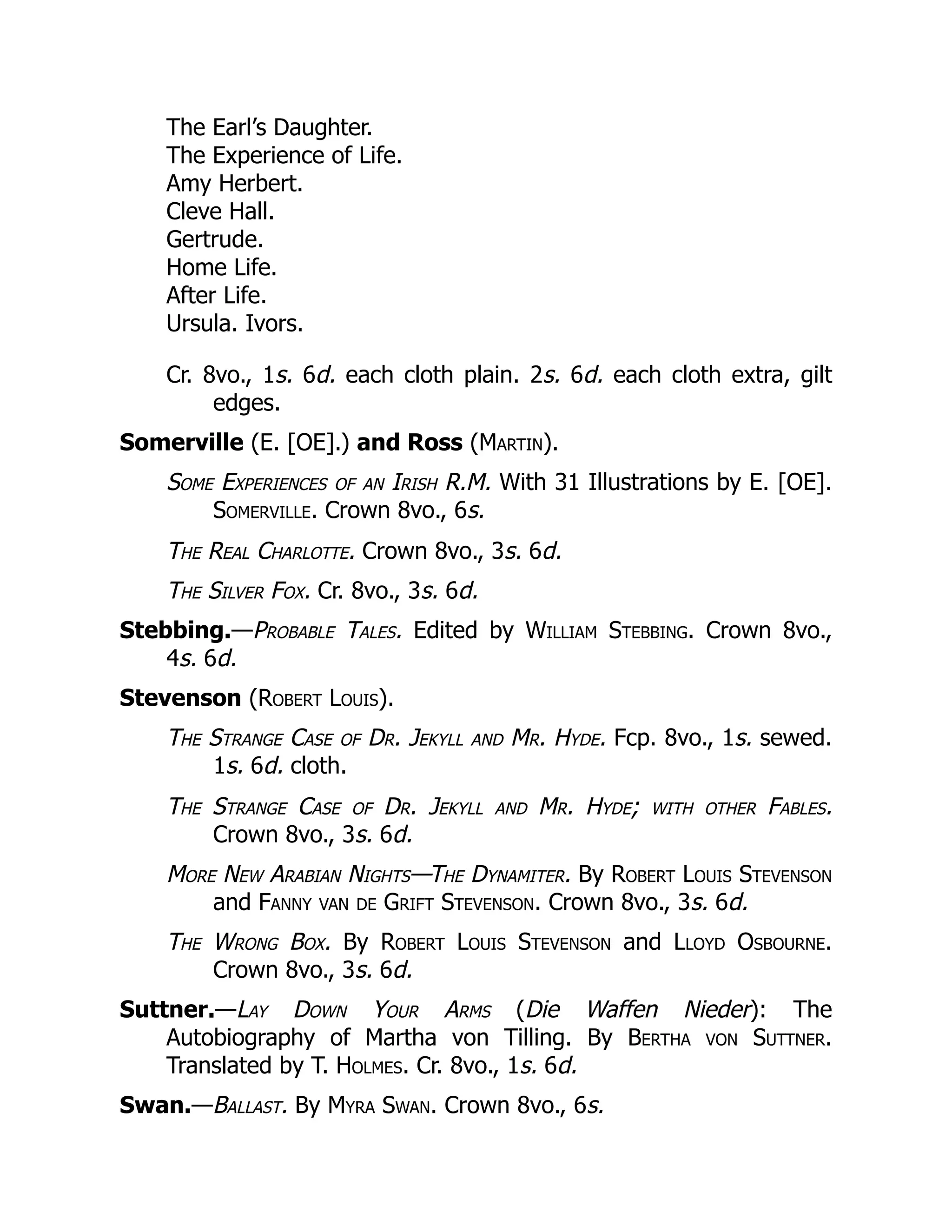 The Earl’s Daughter.
The Experience of Life.
Amy Herbert.
Cleve Hall.
Gertrude.
Home Life.
After Life.
Ursula. Ivors.
Cr. 8vo., 1s. 6d. each cloth plain. 2s. 6d. each cloth extra, gilt
edges.
Somerville (E. [OE].) and Ross (Martin).
Some Experiences of an Irish R.M. With 31 Illustrations by E. [OE].
Somerville. Crown 8vo., 6s.
The Real Charlotte. Crown 8vo., 3s. 6d.
The Silver Fox. Cr. 8vo., 3s. 6d.
Stebbing.—Probable Tales. Edited by William Stebbing. Crown 8vo.,
4s. 6d.
Stevenson (Robert Louis).
The Strange Case of Dr. Jekyll and Mr. Hyde. Fcp. 8vo., 1s. sewed.
1s. 6d. cloth.
The Strange Case of Dr. Jekyll and Mr. Hyde; with other Fables.
Crown 8vo., 3s. 6d.
More New Arabian Nights—The Dynamiter. By Robert Louis Stevenson
and Fanny van de Grift Stevenson. Crown 8vo., 3s. 6d.
The Wrong Box. By Robert Louis Stevenson and Lloyd Osbourne.
Crown 8vo., 3s. 6d.
Suttner.—Lay Down Your Arms (Die Waffen Nieder): The
Autobiography of Martha von Tilling. By Bertha von Suttner.
Translated by T. Holmes. Cr. 8vo., 1s. 6d.
Swan.—Ballast. By Myra Swan. Crown 8vo., 6s.
 