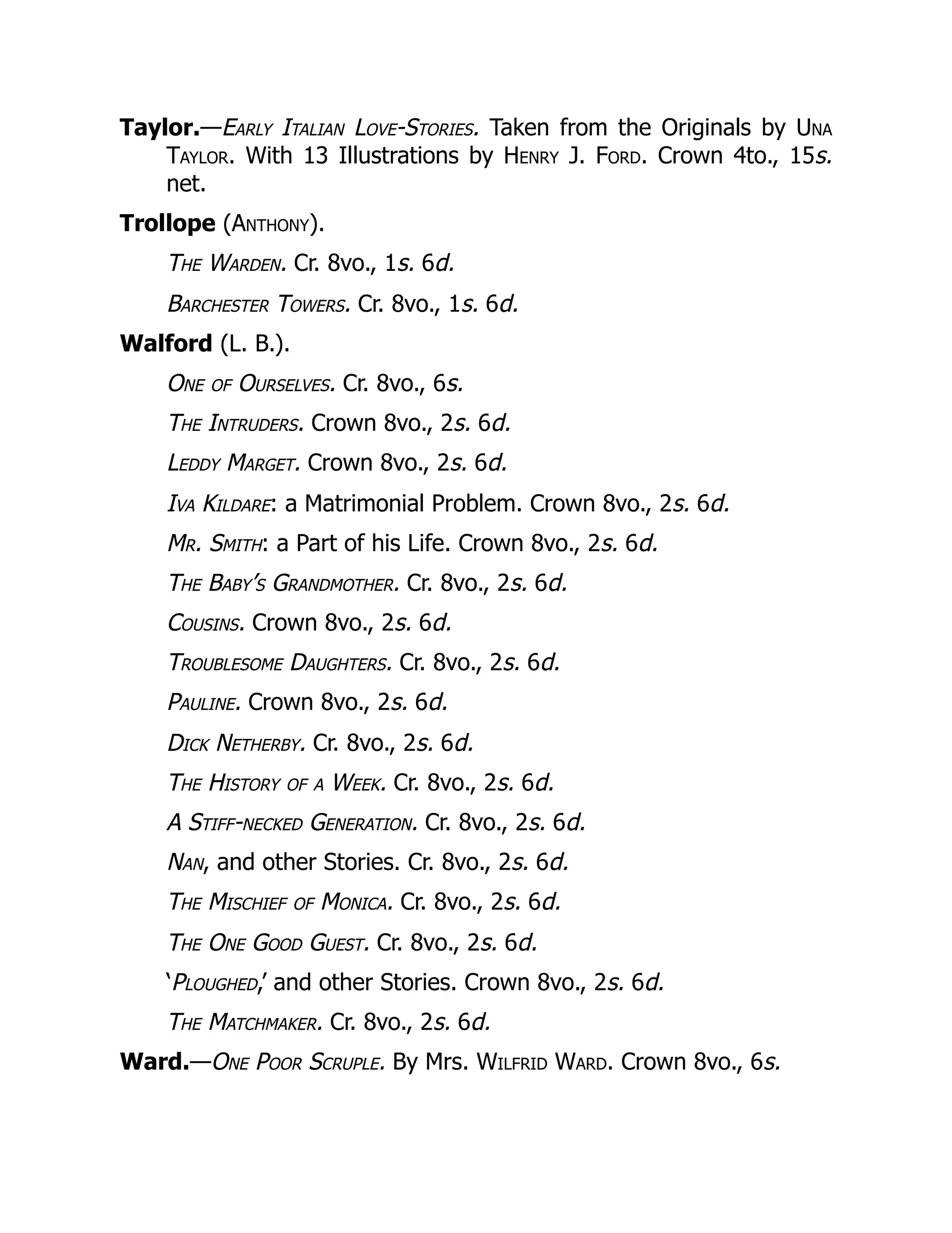Taylor.—Early Italian Love-Stories. Taken from the Originals by Una
Taylor. With 13 Illustrations by Henry J. Ford. Crown 4to., 15s.
net.
Trollope (Anthony).
The Warden. Cr. 8vo., 1s. 6d.
Barchester Towers. Cr. 8vo., 1s. 6d.
Walford (L. B.).
One of Ourselves. Cr. 8vo., 6s.
The Intruders. Crown 8vo., 2s. 6d.
Leddy Marget. Crown 8vo., 2s. 6d.
Iva Kildare: a Matrimonial Problem. Crown 8vo., 2s. 6d.
Mr. Smith: a Part of his Life. Crown 8vo., 2s. 6d.
The Baby’s Grandmother. Cr. 8vo., 2s. 6d.
Cousins. Crown 8vo., 2s. 6d.
Troublesome Daughters. Cr. 8vo., 2s. 6d.
Pauline. Crown 8vo., 2s. 6d.
Dick Netherby. Cr. 8vo., 2s. 6d.
The History of a Week. Cr. 8vo., 2s. 6d.
A Stiff-necked Generation. Cr. 8vo., 2s. 6d.
Nan, and other Stories. Cr. 8vo., 2s. 6d.
The Mischief of Monica. Cr. 8vo., 2s. 6d.
The One Good Guest. Cr. 8vo., 2s. 6d.
‘Ploughed,’ and other Stories. Crown 8vo., 2s. 6d.
The Matchmaker. Cr. 8vo., 2s. 6d.
Ward.—One Poor Scruple. By Mrs. Wilfrid Ward. Crown 8vo., 6s.
 