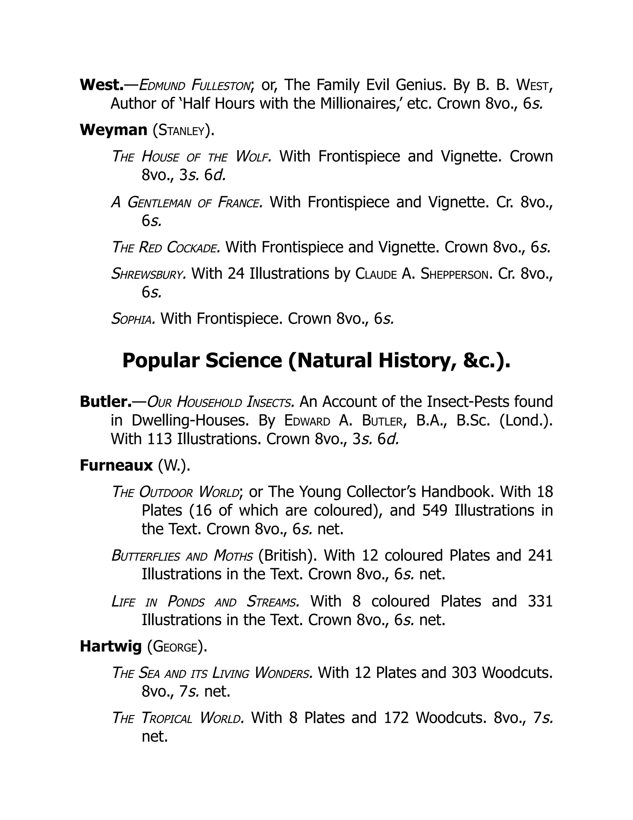 West.—Edmund Fulleston; or, The Family Evil Genius. By B. B. West,
Author of ‘Half Hours with the Millionaires,’ etc. Crown 8vo., 6s.
Weyman (Stanley).
The House of the Wolf. With Frontispiece and Vignette. Crown
8vo., 3s. 6d.
A Gentleman of France. With Frontispiece and Vignette. Cr. 8vo.,
6s.
The Red Cockade. With Frontispiece and Vignette. Crown 8vo., 6s.
Shrewsbury. With 24 Illustrations by Claude A. Shepperson. Cr. 8vo.,
6s.
Sophia. With Frontispiece. Crown 8vo., 6s.
Popular Science (Natural History, &c.).
Butler.—Our Household Insects. An Account of the Insect-Pests found
in Dwelling-Houses. By Edward A. Butler, B.A., B.Sc. (Lond.).
With 113 Illustrations. Crown 8vo., 3s. 6d.
Furneaux (W.).
The Outdoor World; or The Young Collector’s Handbook. With 18
Plates (16 of which are coloured), and 549 Illustrations in
the Text. Crown 8vo., 6s. net.
Butterflies and Moths (British). With 12 coloured Plates and 241
Illustrations in the Text. Crown 8vo., 6s. net.
Life in Ponds and Streams. With 8 coloured Plates and 331
Illustrations in the Text. Crown 8vo., 6s. net.
Hartwig (George).
The Sea and its Living Wonders. With 12 Plates and 303 Woodcuts.
8vo., 7s. net.
The Tropical World. With 8 Plates and 172 Woodcuts. 8vo., 7s.
net.
 