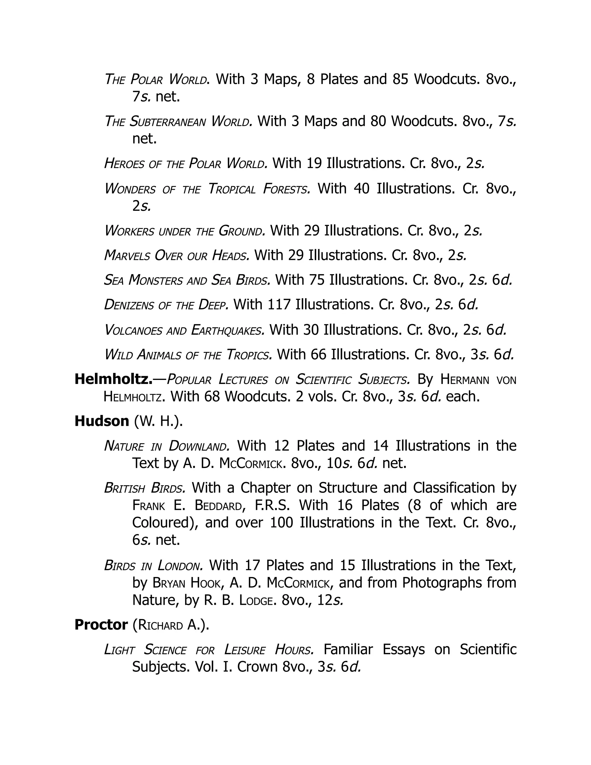 The Polar World. With 3 Maps, 8 Plates and 85 Woodcuts. 8vo.,
7s. net.
The Subterranean World. With 3 Maps and 80 Woodcuts. 8vo., 7s.
net.
Heroes of the Polar World. With 19 Illustrations. Cr. 8vo., 2s.
Wonders of the Tropical Forests. With 40 Illustrations. Cr. 8vo.,
2s.
Workers under the Ground. With 29 Illustrations. Cr. 8vo., 2s.
Marvels Over our Heads. With 29 Illustrations. Cr. 8vo., 2s.
Sea Monsters and Sea Birds. With 75 Illustrations. Cr. 8vo., 2s. 6d.
Denizens of the Deep. With 117 Illustrations. Cr. 8vo., 2s. 6d.
Volcanoes and Earthquakes. With 30 Illustrations. Cr. 8vo., 2s. 6d.
Wild Animals of the Tropics. With 66 Illustrations. Cr. 8vo., 3s. 6d.
Helmholtz.—Popular Lectures on Scientific Subjects. By Hermann von
Helmholtz. With 68 Woodcuts. 2 vols. Cr. 8vo., 3s. 6d. each.
Hudson (W. H.).
Nature in Downland. With 12 Plates and 14 Illustrations in the
Text by A. D. McCormick. 8vo., 10s. 6d. net.
British Birds. With a Chapter on Structure and Classification by
Frank E. Beddard, F.R.S. With 16 Plates (8 of which are
Coloured), and over 100 Illustrations in the Text. Cr. 8vo.,
6s. net.
Birds in London. With 17 Plates and 15 Illustrations in the Text,
by Bryan Hook, A. D. McCormick, and from Photographs from
Nature, by R. B. Lodge. 8vo., 12s.
Proctor (Richard A.).
Light Science for Leisure Hours. Familiar Essays on Scientific
Subjects. Vol. I. Crown 8vo., 3s. 6d.
 