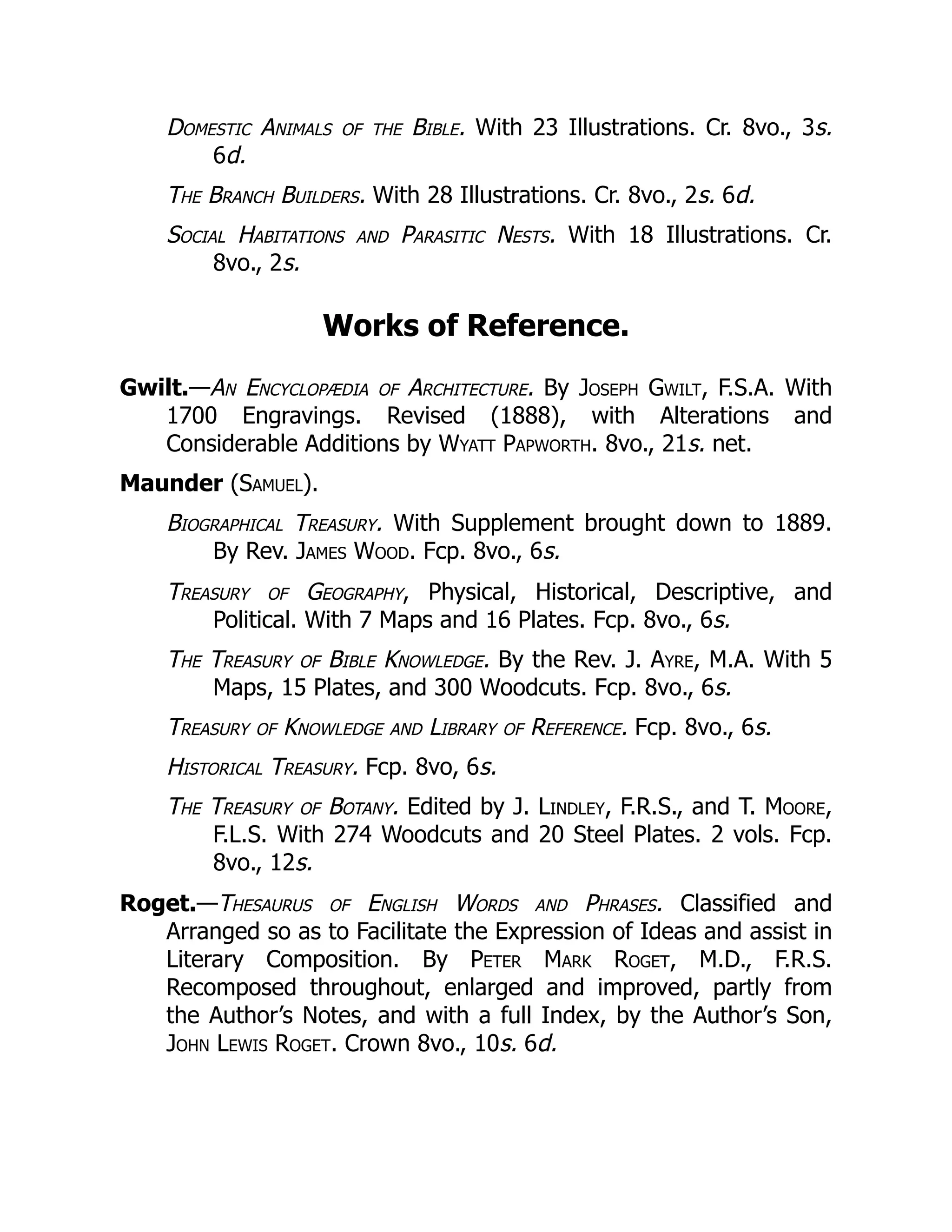 Domestic Animals of the Bible. With 23 Illustrations. Cr. 8vo., 3s.
6d.
The Branch Builders. With 28 Illustrations. Cr. 8vo., 2s. 6d.
Social Habitations and Parasitic Nests. With 18 Illustrations. Cr.
8vo., 2s.
Works of Reference.
Gwilt.—An Encyclopædia of Architecture. By Joseph Gwilt, F.S.A. With
1700 Engravings. Revised (1888), with Alterations and
Considerable Additions by Wyatt Papworth. 8vo., 21s. net.
Maunder (Samuel).
Biographical Treasury. With Supplement brought down to 1889.
By Rev. James Wood. Fcp. 8vo., 6s.
Treasury of Geography, Physical, Historical, Descriptive, and
Political. With 7 Maps and 16 Plates. Fcp. 8vo., 6s.
The Treasury of Bible Knowledge. By the Rev. J. Ayre, M.A. With 5
Maps, 15 Plates, and 300 Woodcuts. Fcp. 8vo., 6s.
Treasury of Knowledge and Library of Reference. Fcp. 8vo., 6s.
Historical Treasury. Fcp. 8vo, 6s.
The Treasury of Botany. Edited by J. Lindley, F.R.S., and T. Moore,
F.L.S. With 274 Woodcuts and 20 Steel Plates. 2 vols. Fcp.
8vo., 12s.
Roget.—Thesaurus of English Words and Phrases. Classified and
Arranged so as to Facilitate the Expression of Ideas and assist in
Literary Composition. By Peter Mark Roget, M.D., F.R.S.
Recomposed throughout, enlarged and improved, partly from
the Author’s Notes, and with a full Index, by the Author’s Son,
John Lewis Roget. Crown 8vo., 10s. 6d.
 