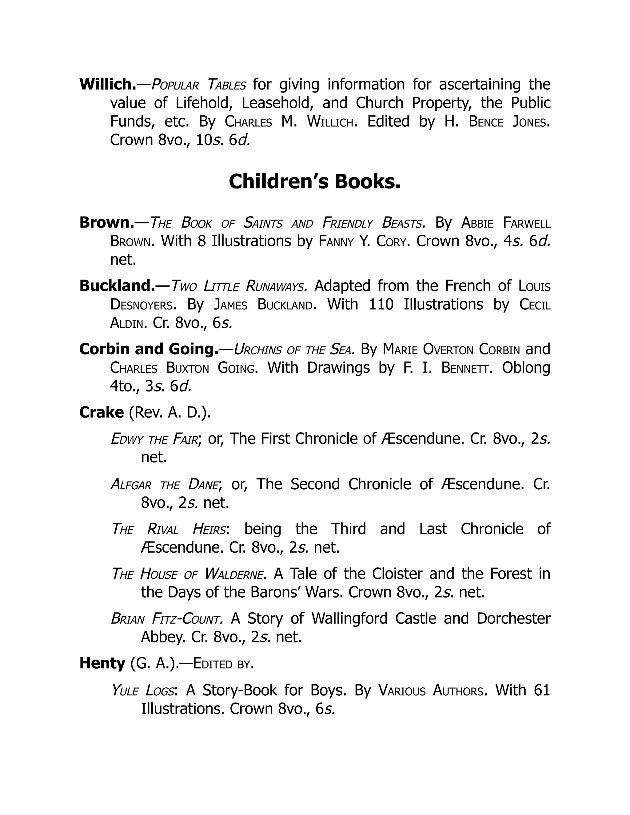 Willich.—Popular Tables for giving information for ascertaining the
value of Lifehold, Leasehold, and Church Property, the Public
Funds, etc. By Charles M. Willich. Edited by H. Bence Jones.
Crown 8vo., 10s. 6d.
Children’s Books.
Brown.—The Book of Saints and Friendly Beasts. By Abbie Farwell
Brown. With 8 Illustrations by Fanny Y. Cory. Crown 8vo., 4s. 6d.
net.
Buckland.—Two Little Runaways. Adapted from the French of Louis
Desnoyers. By James Buckland. With 110 Illustrations by Cecil
Aldin. Cr. 8vo., 6s.
Corbin and Going.—Urchins of the Sea. By Marie Overton Corbin and
Charles Buxton Going. With Drawings by F. I. Bennett. Oblong
4to., 3s. 6d.
Crake (Rev. A. D.).
Edwy the Fair; or, The First Chronicle of Æscendune. Cr. 8vo., 2s.
net.
Alfgar the Dane; or, The Second Chronicle of Æscendune. Cr.
8vo., 2s. net.
The Rival Heirs: being the Third and Last Chronicle of
Æscendune. Cr. 8vo., 2s. net.
The House of Walderne. A Tale of the Cloister and the Forest in
the Days of the Barons’ Wars. Crown 8vo., 2s. net.
Brian Fitz-Count. A Story of Wallingford Castle and Dorchester
Abbey. Cr. 8vo., 2s. net.
Henty (G. A.).—Edited by.
Yule Logs: A Story-Book for Boys. By Various Authors. With 61
Illustrations. Crown 8vo., 6s.
 
