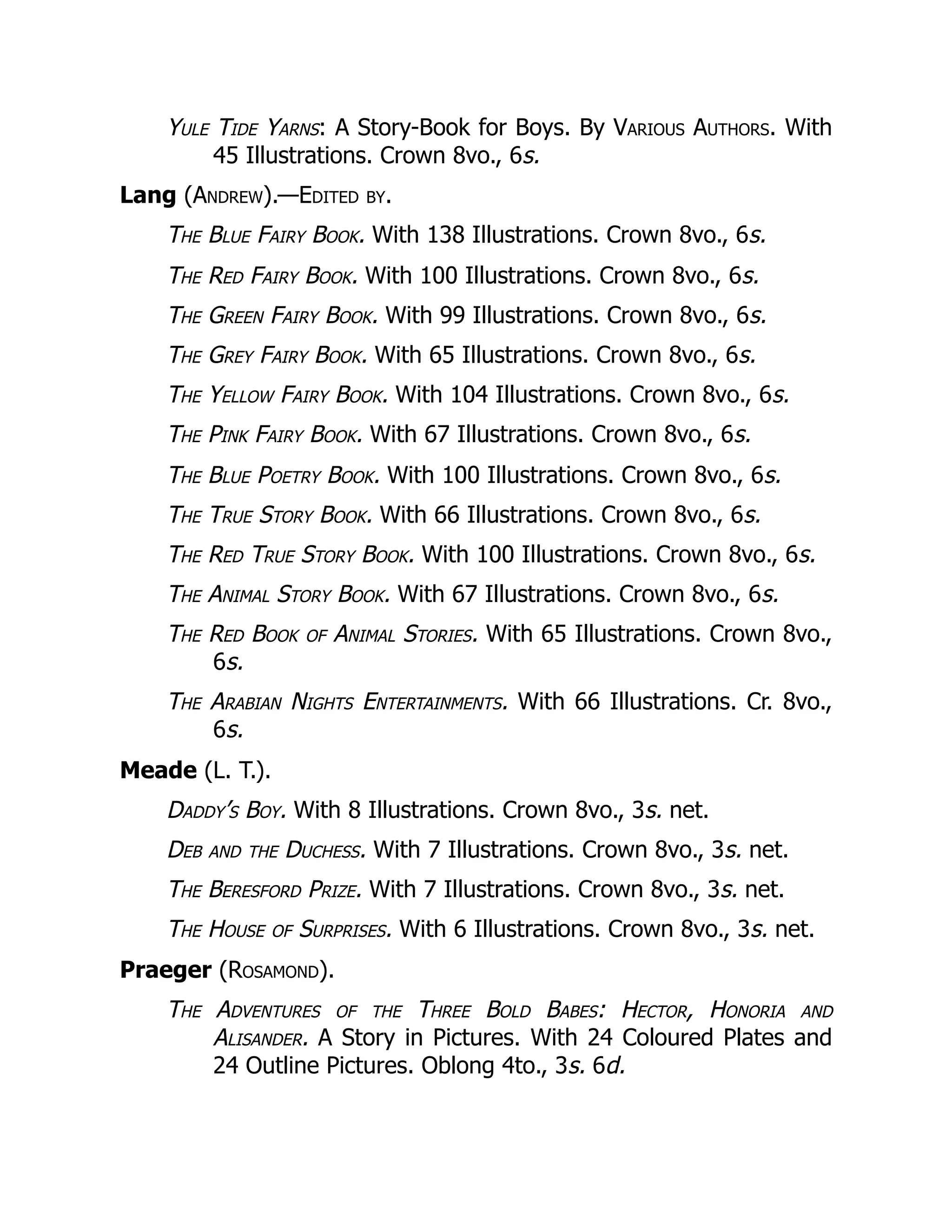 Yule Tide Yarns: A Story-Book for Boys. By Various Authors. With
45 Illustrations. Crown 8vo., 6s.
Lang (Andrew).—Edited by.
The Blue Fairy Book. With 138 Illustrations. Crown 8vo., 6s.
The Red Fairy Book. With 100 Illustrations. Crown 8vo., 6s.
The Green Fairy Book. With 99 Illustrations. Crown 8vo., 6s.
The Grey Fairy Book. With 65 Illustrations. Crown 8vo., 6s.
The Yellow Fairy Book. With 104 Illustrations. Crown 8vo., 6s.
The Pink Fairy Book. With 67 Illustrations. Crown 8vo., 6s.
The Blue Poetry Book. With 100 Illustrations. Crown 8vo., 6s.
The True Story Book. With 66 Illustrations. Crown 8vo., 6s.
The Red True Story Book. With 100 Illustrations. Crown 8vo., 6s.
The Animal Story Book. With 67 Illustrations. Crown 8vo., 6s.
The Red Book of Animal Stories. With 65 Illustrations. Crown 8vo.,
6s.
The Arabian Nights Entertainments. With 66 Illustrations. Cr. 8vo.,
6s.
Meade (L. T.).
Daddy’s Boy. With 8 Illustrations. Crown 8vo., 3s. net.
Deb and the Duchess. With 7 Illustrations. Crown 8vo., 3s. net.
The Beresford Prize. With 7 Illustrations. Crown 8vo., 3s. net.
The House of Surprises. With 6 Illustrations. Crown 8vo., 3s. net.
Praeger (Rosamond).
The Adventures of the Three Bold Babes: Hector, Honoria and
Alisander. A Story in Pictures. With 24 Coloured Plates and
24 Outline Pictures. Oblong 4to., 3s. 6d.
 
