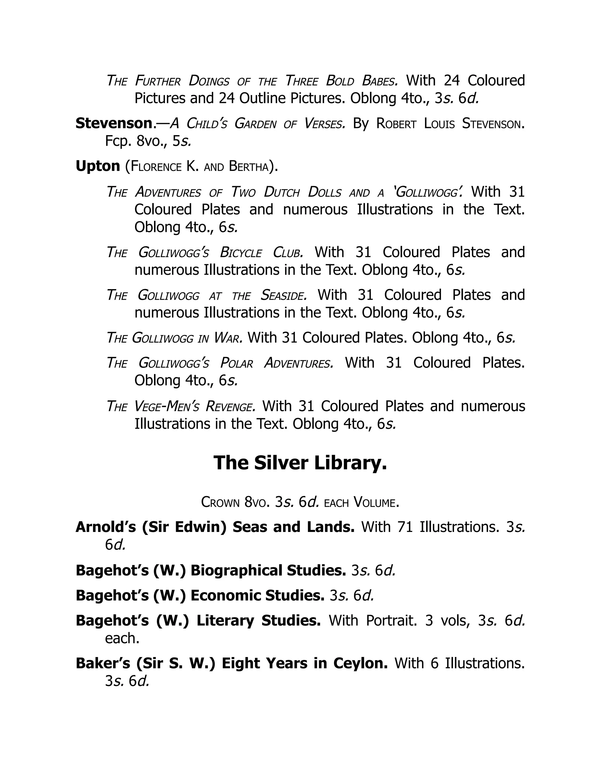 The Further Doings of the Three Bold Babes. With 24 Coloured
Pictures and 24 Outline Pictures. Oblong 4to., 3s. 6d.
Stevenson.—A Child’s Garden of Verses. By Robert Louis Stevenson.
Fcp. 8vo., 5s.
Upton (Florence K. and Bertha).
The Adventures of Two Dutch Dolls and a ‘Golliwogg’. With 31
Coloured Plates and numerous Illustrations in the Text.
Oblong 4to., 6s.
The Golliwogg’s Bicycle Club. With 31 Coloured Plates and
numerous Illustrations in the Text. Oblong 4to., 6s.
The Golliwogg at the Seaside. With 31 Coloured Plates and
numerous Illustrations in the Text. Oblong 4to., 6s.
The Golliwogg in War. With 31 Coloured Plates. Oblong 4to., 6s.
The Golliwogg’s Polar Adventures. With 31 Coloured Plates.
Oblong 4to., 6s.
The Vege-Men’s Revenge. With 31 Coloured Plates and numerous
Illustrations in the Text. Oblong 4to., 6s.
The Silver Library.
Crown 8vo. 3s. 6d. each Volume.
Arnold’s (Sir Edwin) Seas and Lands. With 71 Illustrations. 3s.
6d.
Bagehot’s (W.) Biographical Studies. 3s. 6d.
Bagehot’s (W.) Economic Studies. 3s. 6d.
Bagehot’s (W.) Literary Studies. With Portrait. 3 vols, 3s. 6d.
each.
Baker’s (Sir S. W.) Eight Years in Ceylon. With 6 Illustrations.
3s. 6d.
 