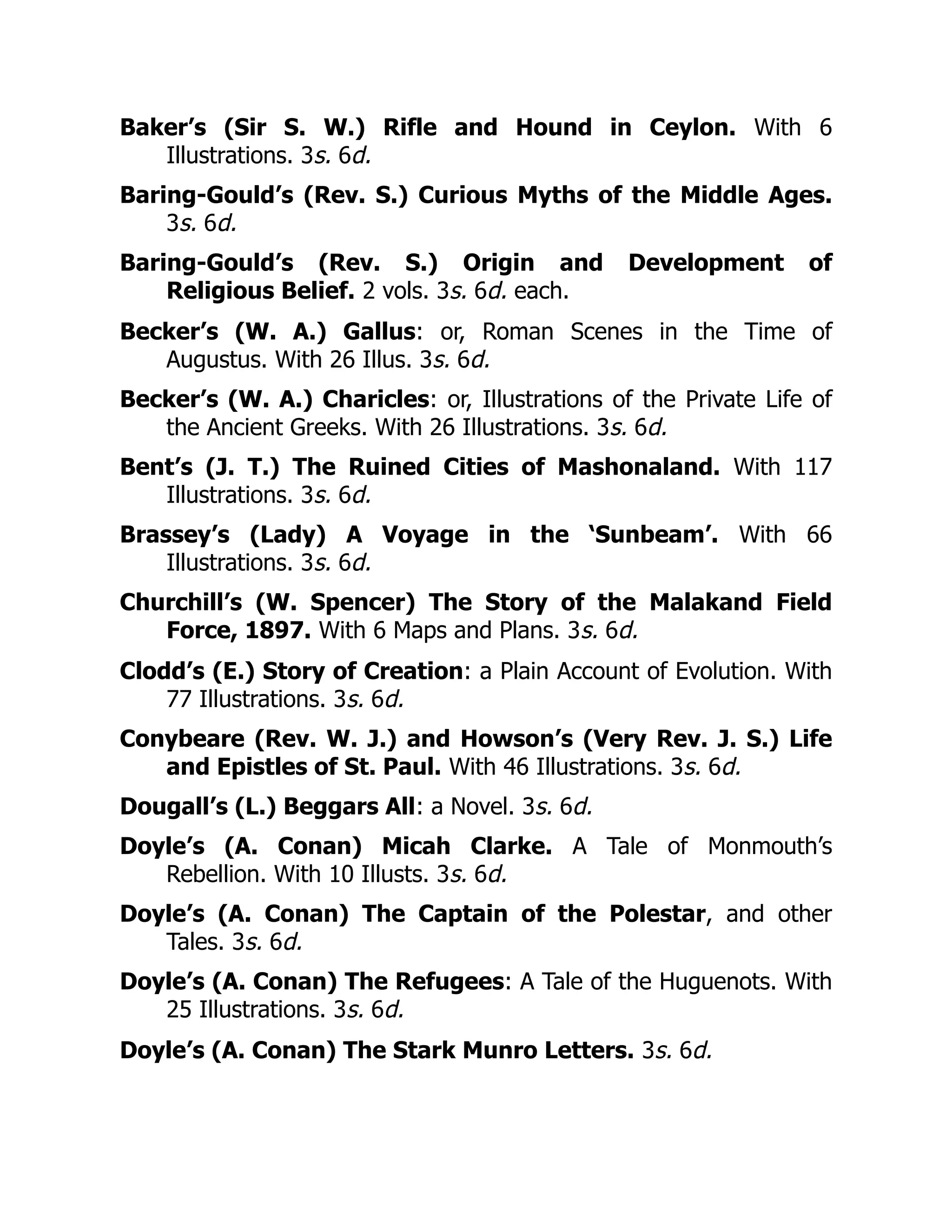 Baker’s (Sir S. W.) Rifle and Hound in Ceylon. With 6
Illustrations. 3s. 6d.
Baring-Gould’s (Rev. S.) Curious Myths of the Middle Ages.
3s. 6d.
Baring-Gould’s (Rev. S.) Origin and Development of
Religious Belief. 2 vols. 3s. 6d. each.
Becker’s (W. A.) Gallus: or, Roman Scenes in the Time of
Augustus. With 26 Illus. 3s. 6d.
Becker’s (W. A.) Charicles: or, Illustrations of the Private Life of
the Ancient Greeks. With 26 Illustrations. 3s. 6d.
Bent’s (J. T.) The Ruined Cities of Mashonaland. With 117
Illustrations. 3s. 6d.
Brassey’s (Lady) A Voyage in the ‘Sunbeam’. With 66
Illustrations. 3s. 6d.
Churchill’s (W. Spencer) The Story of the Malakand Field
Force, 1897. With 6 Maps and Plans. 3s. 6d.
Clodd’s (E.) Story of Creation: a Plain Account of Evolution. With
77 Illustrations. 3s. 6d.
Conybeare (Rev. W. J.) and Howson’s (Very Rev. J. S.) Life
and Epistles of St. Paul. With 46 Illustrations. 3s. 6d.
Dougall’s (L.) Beggars All: a Novel. 3s. 6d.
Doyle’s (A. Conan) Micah Clarke. A Tale of Monmouth’s
Rebellion. With 10 Illusts. 3s. 6d.
Doyle’s (A. Conan) The Captain of the Polestar, and other
Tales. 3s. 6d.
Doyle’s (A. Conan) The Refugees: A Tale of the Huguenots. With
25 Illustrations. 3s. 6d.
Doyle’s (A. Conan) The Stark Munro Letters. 3s. 6d.
 