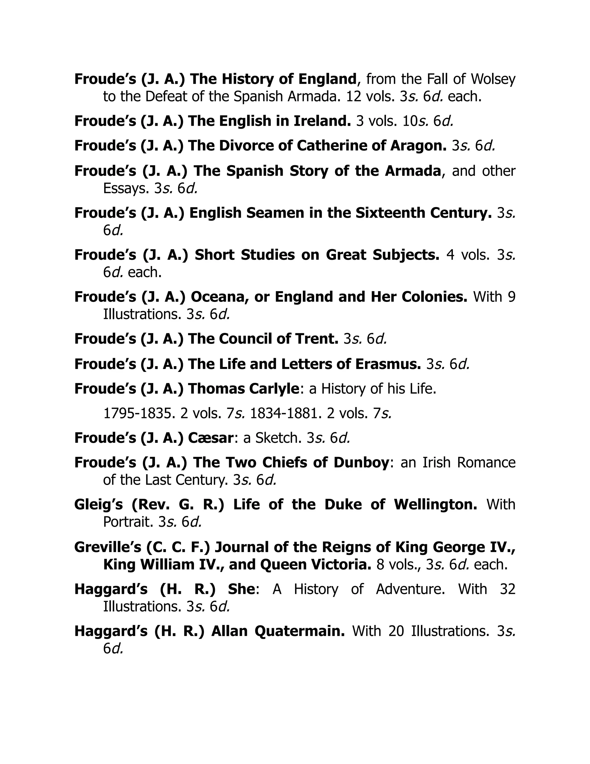 Froude’s (J. A.) The History of England, from the Fall of Wolsey
to the Defeat of the Spanish Armada. 12 vols. 3s. 6d. each.
Froude’s (J. A.) The English in Ireland. 3 vols. 10s. 6d.
Froude’s (J. A.) The Divorce of Catherine of Aragon. 3s. 6d.
Froude’s (J. A.) The Spanish Story of the Armada, and other
Essays. 3s. 6d.
Froude’s (J. A.) English Seamen in the Sixteenth Century. 3s.
6d.
Froude’s (J. A.) Short Studies on Great Subjects. 4 vols. 3s.
6d. each.
Froude’s (J. A.) Oceana, or England and Her Colonies. With 9
Illustrations. 3s. 6d.
Froude’s (J. A.) The Council of Trent. 3s. 6d.
Froude’s (J. A.) The Life and Letters of Erasmus. 3s. 6d.
Froude’s (J. A.) Thomas Carlyle: a History of his Life.
1795-1835. 2 vols. 7s. 1834-1881. 2 vols. 7s.
Froude’s (J. A.) Cæsar: a Sketch. 3s. 6d.
Froude’s (J. A.) The Two Chiefs of Dunboy: an Irish Romance
of the Last Century. 3s. 6d.
Gleig’s (Rev. G. R.) Life of the Duke of Wellington. With
Portrait. 3s. 6d.
Greville’s (C. C. F.) Journal of the Reigns of King George IV.,
King William IV., and Queen Victoria. 8 vols., 3s. 6d. each.
Haggard’s (H. R.) She: A History of Adventure. With 32
Illustrations. 3s. 6d.
Haggard’s (H. R.) Allan Quatermain. With 20 Illustrations. 3s.
6d.
 