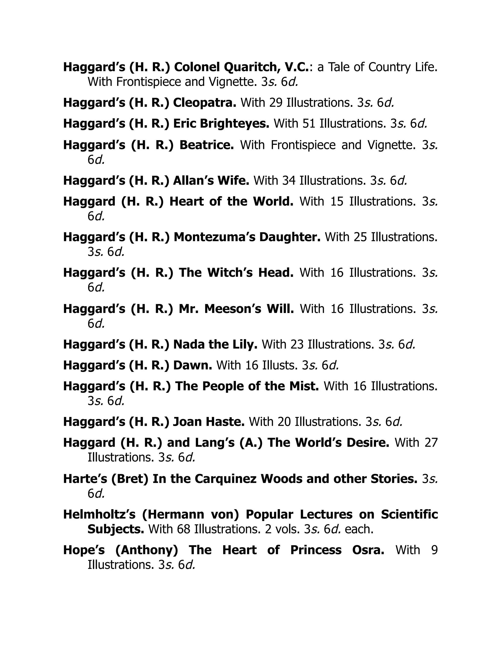 Haggard’s (H. R.) Colonel Quaritch, V.C.: a Tale of Country Life.
With Frontispiece and Vignette. 3s. 6d.
Haggard’s (H. R.) Cleopatra. With 29 Illustrations. 3s. 6d.
Haggard’s (H. R.) Eric Brighteyes. With 51 Illustrations. 3s. 6d.
Haggard’s (H. R.) Beatrice. With Frontispiece and Vignette. 3s.
6d.
Haggard’s (H. R.) Allan’s Wife. With 34 Illustrations. 3s. 6d.
Haggard (H. R.) Heart of the World. With 15 Illustrations. 3s.
6d.
Haggard’s (H. R.) Montezuma’s Daughter. With 25 Illustrations.
3s. 6d.
Haggard’s (H. R.) The Witch’s Head. With 16 Illustrations. 3s.
6d.
Haggard’s (H. R.) Mr. Meeson’s Will. With 16 Illustrations. 3s.
6d.
Haggard’s (H. R.) Nada the Lily. With 23 Illustrations. 3s. 6d.
Haggard’s (H. R.) Dawn. With 16 Illusts. 3s. 6d.
Haggard’s (H. R.) The People of the Mist. With 16 Illustrations.
3s. 6d.
Haggard’s (H. R.) Joan Haste. With 20 Illustrations. 3s. 6d.
Haggard (H. R.) and Lang’s (A.) The World’s Desire. With 27
Illustrations. 3s. 6d.
Harte’s (Bret) In the Carquinez Woods and other Stories. 3s.
6d.
Helmholtz’s (Hermann von) Popular Lectures on Scientific
Subjects. With 68 Illustrations. 2 vols. 3s. 6d. each.
Hope’s (Anthony) The Heart of Princess Osra. With 9
Illustrations. 3s. 6d.
 