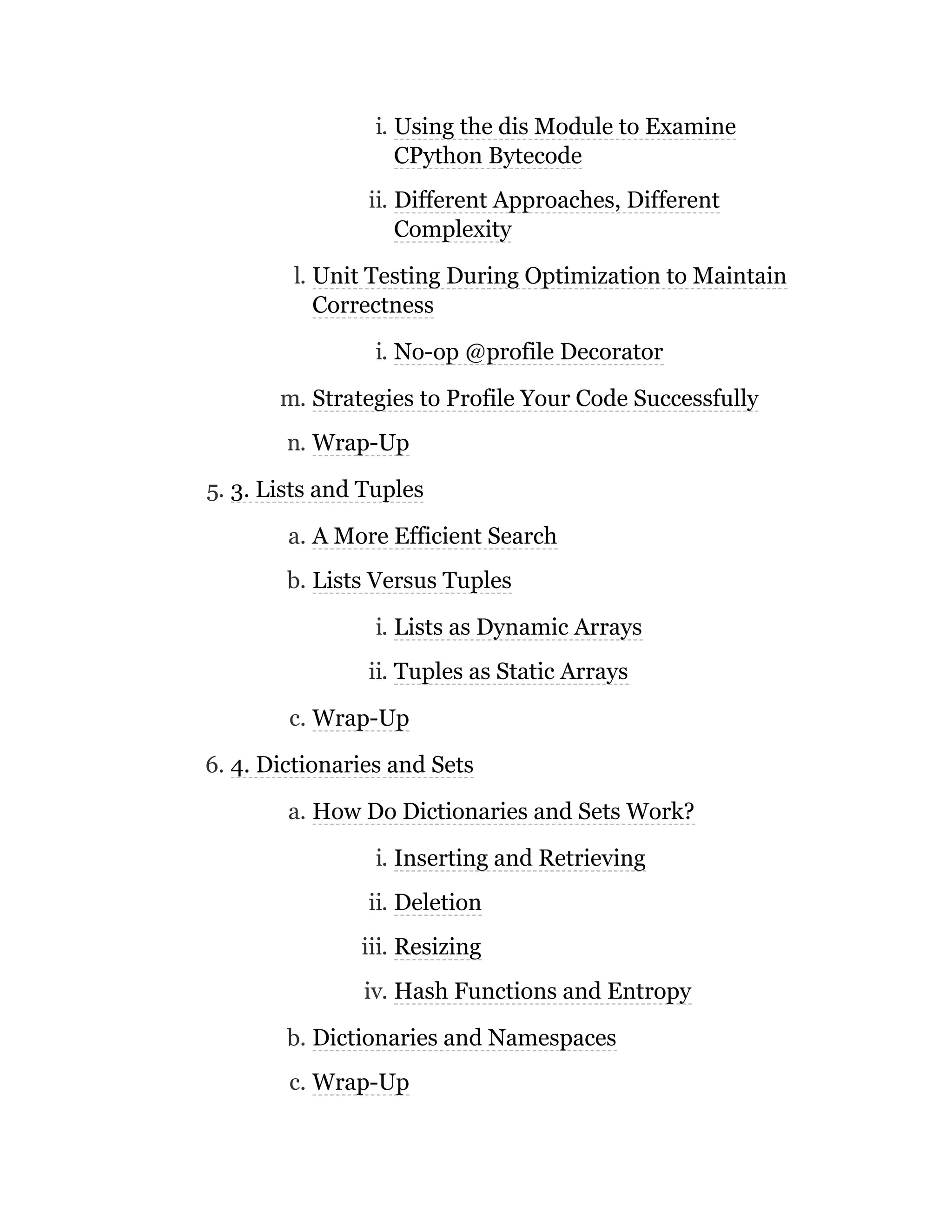 i. Using the dis Module to Examine
CPython Bytecode
ii. Different Approaches, Different
Complexity
l. Unit Testing During Optimization to Maintain
Correctness
i. No-op @profile Decorator
m. Strategies to Profile Your Code Successfully
n. Wrap-Up
5. 3. Lists and Tuples
a. A More Efficient Search
b. Lists Versus Tuples
i. Lists as Dynamic Arrays
ii. Tuples as Static Arrays
c. Wrap-Up
6. 4. Dictionaries and Sets
a. How Do Dictionaries and Sets Work?
i. Inserting and Retrieving
ii. Deletion
iii. Resizing
iv. Hash Functions and Entropy
b. Dictionaries and Namespaces
c. Wrap-Up
 