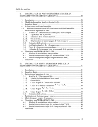 Table des matières
vii
II. OBSERVATEUR DE POSITION DU ROTOR BASE SUR LA
RECONSTRUCTION DES FLUX STATORIQUES ................................................28
1. Introduction...................................................................................................28
2. Modèle de la machine dans le référentiel (α,β)...............................................28
3. Equations d’état.............................................................................................28
4. Validation du modèle de la machine ..............................................................29
4.1. Résultats de simulation de la Validation du modèle de la machine .............29
5. Estimation de la position du rotor ..................................................................30
5.1. Synthèse de l’Observateur de Luenberger d’ordre complet.....................30
5.1.1. Equations d’état et principe................................................................30
5.1.2. Estimation de la position du rotor.......................................................32
5.1.3. Observabilité......................................................................................33
5.1.4. Détermination de la matrice gain de l’observateur G .........................33
5.2. Estimation de la vitesse..........................................................................34
5.3. Justification du choix des valeurs propres ..............................................35
5.4. Choix de valeurs propres dynamiques....................................................35
5.5. Utilisation de l’observateur pour la commande de la machine ................36
6. Simulation sous MATLAB SIMULINK ........................................................36
6.1. Résultats de simulation et interprétations ...............................................36
6.2. Simulation en tenant compte des bruits et de l’OFFSET.........................37
6.3. Simulation en pleine charge (charge nominale 0.8Nm)...........................39
7. Conclusion ....................................................................................................40
III. OBSERVATEUR REDUIT DE POSITION BASE SUR LA
RECONSTRUCTION DES FLUX STATORIQUES ................................................41
1. Introduction...................................................................................................41
2. Equations d’état.............................................................................................41
3. Estimation de la position du rotor ..................................................................41
3.1. Synthèse de l’Observateur réduit............................................................41
3.1.1. Principe de l’observateur d’ordre réduit .............................................42
3.1.2. Observabilité......................................................................................42
3.1.3. Calcul du gain de l’observateur réduit Gr...........................................43
3.1.4. Calcul de la matrice d’état réduit 11 21rF A G A= −
..............................44
3.1.5. Calcul du gain 0 12 22rK A G A= −
.........................................................44
3.1.6. Calcul du gain 0 1 2( )rB B G B= −
.........................................................44
3.2. Estimation de la vitesse..........................................................................45
4. Justification du choix des valeurs propres......................................................45
5. Choix de valeurs propres dynamiques............................................................45
6. Simulation sous MATLAB SIMULINK ........................................................45
6.1. Résultats de simulation et interprétations ...............................................45
6.2. Simulation en tenant compte des bruits et de l’OFFSET ........................46
6.3. Simulation en tenant compte de la charge nominale 0.8Nm....................47
7. Conclusion ....................................................................................................48
 