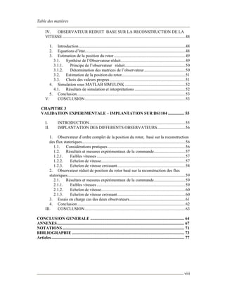 Table des matières
viii
IV. OBSERVATEUR REDUIT BASE SUR LA RECONSTRUCTION DE LA
VITESSE..................................................................................................................48
1. Introduction...................................................................................................48
2. Equations d’état.............................................................................................48
3. Estimation de la position du rotor ..................................................................49
3.1. Synthèse de l’Observateur réduit............................................................49
3.1.1. Principe de l’observateur réduit........................................................50
3.1.2. Détermination des matrices de l’observateur ......................................50
3.2. Estimation de la position du rotor...........................................................51
3.3. Choix des valeurs propres......................................................................51
4. Simulation sous MATLAB SIMULINK ........................................................52
4.1. Résultats de simulation et interprétations ...............................................52
5. Conclusion ....................................................................................................53
V. CONCLUSION.............................................................................................53
CHAPITRE 3
VALIDATION EXPERIMENTALE – IMPLANTATION SUR DS1104 ............... 55
I. INTRODUCTION.........................................................................................55
II. IMPLANTATION DES DIFFERENTS OBSERVATEURS..........................56
1. Observateur d’ordre complet de la position du rotor, basé sur la reconstruction
des flux statoriques................................................................................................56
1.1. Considérations pratiques........................................................................56
1.2. Résultats et mesures expérimentaux de la commande.............................57
1.2.1. Faibles vitesses ..................................................................................57
1.2.2. Echelon de vitesse..............................................................................57
1.2.3. Echelon de vitesse croissant...............................................................58
2. Observateur réduit de position du rotor basé sur la reconstruction des flux
statoriques.............................................................................................................59
2.1. Résultats et mesures expérimentaux de la commande.............................59
2.1.1. Faibles vitesses ..................................................................................59
2.1.2. Echelon de vitesse..............................................................................60
2.1.3. Echelon de vitesse croissant...............................................................60
3. Essais en charge cas des deux observateurs....................................................61
4. Conclusion ....................................................................................................62
III. CONCLUSION.............................................................................................63
CONCLUSION GENERALE ....................................................................................... 64
ANNEXES...................................................................................................................... 67
NOTATIONS................................................................................................................. 71
BIBLIOGRAPHIE ........................................................................................................ 73
Articles ........................................................................................................................... 77
 
