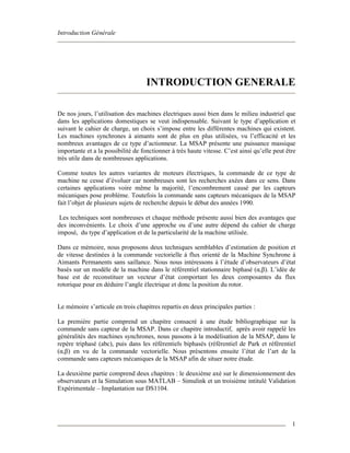 Introduction Générale
1
INTRODUCTION GENERALE
De nos jours, l’utilisation des machines électriques aussi bien dans le milieu industriel que
dans les applications domestiques se veut indispensable. Suivant le type d’application et
suivant le cahier de charge, un choix s’impose entre les différentes machines qui existent.
Les machines synchrones à aimants sont de plus en plus utilisées, vu l’efficacité et les
nombreux avantages de ce type d’actionneur. La MSAP présente une puissance massique
importante et a la possibilité de fonctionner à très haute vitesse. C’est ainsi qu’elle peut être
très utile dans de nombreuses applications.
Comme toutes les autres variantes de moteurs électriques, la commande de ce type de
machine ne cesse d’évoluer car nombreuses sont les recherches axées dans ce sens. Dans
certaines applications voire même la majorité, l’encombrement causé par les capteurs
mécaniques pose problème. Toutefois la commande sans capteurs mécaniques de la MSAP
fait l’objet de plusieurs sujets de recherche depuis le début des années 1990.
Les techniques sont nombreuses et chaque méthode présente aussi bien des avantages que
des inconvénients. Le choix d’une approche ou d’une autre dépend du cahier de charge
imposé, du type d’application et de la particularité de la machine utilisée.
Dans ce mémoire, nous proposons deux techniques semblables d’estimation de position et
de vitesse destinées à la commande vectorielle à flux orienté de la Machine Synchrone à
Aimants Permanents sans saillance. Nous nous intéressons à l’étude d’observateurs d’état
basés sur un modèle de la machine dans le référentiel stationnaire biphasé (α,β). L’idée de
base est de reconstituer un vecteur d’état comportant les deux composantes du flux
rotorique pour en déduire l’angle électrique et donc la position du rotor.
Le mémoire s’articule en trois chapitres repartis en deux principales parties :
La première partie comprend un chapitre consacré à une étude bibliographique sur la
commande sans capteur de la MSAP. Dans ce chapitre introductif, après avoir rappelé les
généralités des machines synchrones, nous passons à la modélisation de la MSAP, dans le
repère triphasé (abc), puis dans les référentiels biphasés (référentiel de Park et référentiel
(α,β) en vu de la commande vectorielle. Nous présentons ensuite l’état de l’art de la
commande sans capteurs mécaniques de la MSAP afin de situer notre étude.
La deuxième partie comprend deux chapitres : le deuxième axé sur le dimensionnement des
observateurs et la Simulation sous MATLAB – Simulink et un troisième intitulé Validation
Expérimentale – Implantation sur DS1104.
 