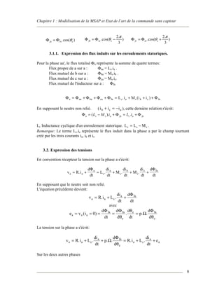 Chapitre 1 : Modélisation de la MSAP et Etat de l’art de la commande sans capteur
8
m.cos( )fa eθΦ = Φ m
2.
.cos( )
3
fb e
π
θΦ = Φ − m
2.
.cos( )
3
fc e
π
θΦ = Φ +
3.1.1. Expression des flux induits sur les enroulements statoriques.
Pour la phase aa', le flux totalisé Φa représente la somme de quatre termes:
Flux propre de a sur a : Φaa = Ls.ia .
Flux mutuel de b sur a : Φba = Ms.ib .
Flux mutuel de c sur a : Φca = Ms.ic.
Flux mutuel de l'inducteur sur a : Φfa
Φ Φ Φ Φ Φ Φa aa ba ca fa s a s b c faL i M i i= + + + = + + +. ( )
En supposant le neutre non relié. (i i ib c a+ = − ), cette dernière relation s'écrit:
faacfaassa iLiML Φ+=Φ+−=Φ .).(
Lc Inductance cyclique d'un enroulement statorique. L L Mc s s= − .
Remarque: Le terme Lc.ia représente le flux induit dans la phase a par le champ tournant
créé par les trois courants ia, ib et ic.
3.2. Expression des tensions
En convention récepteur la tension sur la phase a s'écrit:
v R i
d
dt
L
di
dt
M
di
dt
M
di
dt
d
dta a
a
s
a
s
b
s
c fa
= + = + + +. . . .
Φ Φ
En supposant que le neutre soit non relié.
L'équation précédente devient:
v R i L
di
dt
d
dt
a a c
a fa
= + +. .
Φ
avec
e v i
d
dt
d
d
d
dt
p
d
d
a a a
fa fa
e
e fa
e
= = = = =( ) . . .0
Φ Φ
Ω
Φ
θ
θ
θ
La tension sur la phase a s'écrit:
v R i L
di
dt
p
d
d
R i L
di
dt
ea a c
a fa
e
a c
a
a= + + = + +. . . . . .Ω
Φ
θ
Sur les deux autres phases
 