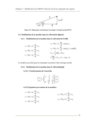 Chapitre 1 : Modélisation de la MSAP et Etat de l’art de la commande sans capteur
12
Figure I.8 : Diagramme vectoriel pour la stratégie 1 (Couple maximal ΨΨΨΨ=0)
4.3. Modélisation de la machine dans les référentiels diphasés
4.3.1. Modélisation de la machine dans le référentiel de PARK
Ce modèle sera utilisé pour la commande vectorielle à flux rotorique orienté.
4.3.2. Modélisation de la machine dans le référentiel((((αααα,ββββ))))
4.3.2.1. Transformation de Concordia
1 1
1
2 2 2
3 3 3
0
2 2
a
b
c
x
x
x
x
x
α
β
 
 − −     =       
  
 
4.3.2.2.Equation aux tensions de la machine :
. . a
a a c a
di
v R i L e
dt
= + +
. . b
b b c b
di
v R i L e
dt
= + +
. . c
c c c c
di
v R i L e
dt
= + +
. . d
d d c m c q
di
v R i L p L i
dt
ω= + −
. . q
q q c m c d m m
di
v R i L p L i p
dt
ω ω= + + + Φ
3
2
em m T qC p K i= Φ =
m
em r m s
d
J C C f C
dt
ω
ω= − − −
. . a
a a c a
di
v R i L e
dt
= + +
. . b
b b c b
di
v R i L e
dt
= + +
. . c
c c c c
di
v R i L e
dt
= + +
. .c
di
v R i L e
dt
α
α α α= + +
. .c
di
v R i L e
dt
β
β β β= + +
 