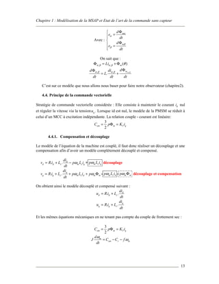 Chapitre 1 : Modélisation de la MSAP et Etat de l’art de la commande sans capteur
13
Avec :
m
m
d
e
dt
d
e
dt
α
α
β
β
Φ
=

Φ =

On sait que :
, , ( )mLiα β α β θΦ = + Φ
,, ,
.
mdd di
L
dt dt dt
α βα β α β
ΦΦ
= +
C’est sur ce modèle que nous allons nous baser pour faire notre observateur (chapitre2).
4.4. Principe de la commande vectorielle
Stratégie de commande vectorielle considérée : Elle consiste à maintenir le courant di nul
et réguler la vitesse via la tension qu . Lorsque id est nul, le modèle de la PMSM se réduit à
celui d’un MCC à excitation indépendante. La relation couple - courant est linéaire:
3
2
em m T qC p K i= Φ =
4.4.1. Compensation et découplage
Le modèle de l’équation de la machine est couplé, il faut donc réaliser un découplage et une
compensation afin d’avoir un modèle complètement découplé et compensé.
. . d
d d c m c q
di
v R i L p L i
dt
ω= + − + m c qp L iω découplage
. . q
q q c m c d m m
di
v R i L p L i p
dt
ω ω= + + + Φ - m c dp L iω - m mpω Φ découplage et compensation
On obtient ainsi le modèle découplé et compensé suivant :
. . d
d d c
di
u R i L
dt
= +
. . q
q q c
di
u R i L
dt
= +
Et les mêmes équations mécaniques en ne tenant pas compte du couple de frottement sec :
3
2
em m T qC p K i= Φ =
m
em r m
d
J C C f
dt
ω
ω= − −
 