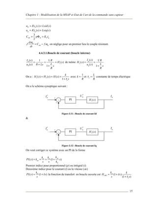 Chapitre 1 : Modélisation de la MSAP et Etat de l’art de la commande sans capteur
15
. ( ) ( )d du R i s Lsid s= +
. ( ) ( )q qu R i s Lsiq s= +
3
2
em m T qC p K i= Φ =
m
em m
d
J C f
dt
ω
ω= − on néglige pour un premier lieu le couple résistant.
4.4.3.1.Boucle de courant (boucle interne)
1
( ) 1 1
( )
( ) 1
d
d
I s R
H s
Lu s R Ls s
R
= = =
+ +
de même 2
( ) 1
( )
( ) 1
q
q
I s R
H s
Lu s s
R
= =
+
On a : 1 2( ) ( ) ( )
1 e
k
H s H s H s
sτ
= = =
+
avec
1
k
R
= et e
L
R
τ = constante de temps électrique
On a le schéma synoptique suivant :
Figure I.11 : Boucle de courant Id
&
Figure I.12 : Boucle de courant Iq
On veut corriger ce système avec un PI de la forme
( ) (1 )
piii ii
pi
ii
kk k
PI s k s
s s k
= + = +
Premier indice pour proportionnel (p) ou intégral (i)
Deuxième indice pour le courant (i) ou la vitesse (ω )
( ) (1 )iik
PI s s
s
τ= + la fonction de transfert en boucle ouverte est (1 )
(1 )
ii
iBO
e
k k
H s
s s
τ
τ
= +
+
+ PI 2 ( )H s
*
qI *
qU qI
+
-
+ PI 1( )H s
*
dI
*
dU dI
+
-
 