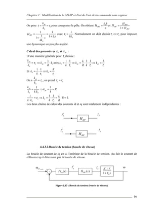 Chapitre 1 : Modélisation de la MSAP et Etat de l’art de la commande sans capteur
16
On pose pi
e
ii
k
k
τ τ= = pour compenser le pôle. On obtient ii
iBO
k k
H
s
= et
1
iBO
iBF
iBO
H
H
H
=
+
1 1
1 11
iBF
i
ii
H
ss
kk
τ
= =
++
avec
1
i
iikk
τ = Normalement on doit choisir i eτ τ<< pour imposer
une dynamique un peu plus rapide.
Calcul des paramètres iik et pik :
D’une manière générale pour iτ choisie :
1pi
e pi ii
ii
k
k k
k R
τ= ⇒ = ⋅ avec
1 1 1 1
ii pi pi
i i i
L L
k k k
k R kτ τ τ
= ⋅ ⇒ = ⋅ ⋅ ⇒ =
Et
1 1
ii ii
i i
R
k k
k τ τ
= ⋅ ⇒ =
On a pi
e
ii
k
k
τ= , on prend i eτ τ=
1 1
.
pi
pi
ii ii
k
k R
k k k k
= ⇒ = =
1 1 1
e ii
ii e
L
k R L
k k k R
τ
τ
= ⇒ = ⋅ = ⋅ =
⋅
Les deux chaîne de calcul des courants id et iq sont totalement indépendantes :
4.4.3.2.Boucle de tension (boucle de vitesse)
La boucle de courant de iq est à l’intérieur de la boucle de tension. Au fait le courant de
référence iq et déterminé par la boucle de vitesse.
Figure I.13 : Boucle de tension (boucle de vitesse)
iBFH
*
qI qI
iBFH
*
dI dI
+ ( )PI sω ( )iBFH s
( )radrefω
*
qI qI
+
- 1
T r
m
K f
sτ+
ω
 