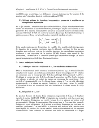 Chapitre 1 : Modélisation de la MSAP et Etat de l’art de la commande sans capteur
21
semblable mais hypothétique. Les différences obtenues informent sur la variation de la
position qui s’est produite depuis la position précédente [WAT].
2.3. Méthode utilisant les équations, les paramètres connus de la machine et les
manipulations algébriques
En ce qui concerne l’estimation de la position et de la vitesse, ce type d’estimateur utilise la
théorie des référentiels et des transformations géométriques en plus des équations et des
paramètres de la machine. Initialement les tensions et les courants mesurés sont transformés
dans des référentiels de Park liés au rotor et au stator. Le passage du référentiel statorique à
celui rotorique est donné par la transformation matricielle standard suivante :
cos sin
sin cos
dr ds
qr qs
x x
x x
θ θ
θ θ
−    
=    
    
Cette transformation permet de substituer les variables liées au référentiel statorique dans
les équations de la machine représentée dans le référentiel rotorique. Un fois que ces
équations sont totalement en terme de variables statorique, les manipulations convenables
conduisent à une expression de la position [WAT]. Ensuite, étant donné le flux
rotorique mΦ , l’expression de la vitesse est déduite pour une machine isotrope. On trouve
des variantes de cette méthode dans d’autres publications.
3. Autres techniques d’estimation
3.1. Techniques utilisant l’acquisition de la f.e.m aux bornes de la machine
Dans un fonctionnement à flux orienté de la machine synchrone, la f.e.m et le courant dans
une phase sont alignés. Les instants de commutation du convertisseur peuvent être obtenus
en connaissant juste le passage par zéro de la f.e.m et l’angle de la commande [LIZU85].
On détecte le passage par zéro de la f.e.m lorsque le courant est nul. Une fois les instants
sont détectés et décodés on produit les signaux de commande du convertisseur. Cette
méthode n’est pas praticable pour des faibles vitesses puisque la f.e.m est nulle à l’arrêt et
proportionnelle à la vitesse en marche. Toutefois, à très haute vitesse, le procédé
d’orientation du flux est bouleversé d’où une limitation de la vitesse autour de 1000-
6000tr/min.
3.2. Intégration de la f.e.m
La position du rotor est déduite d’une intégration programmée de la f.e.m de la phase
ouverte du moteur [KONG02] [PET]. L’intégration au moment où cette f.e.m passe par
zéro. L’opération d’intégration est arrêtée lorsque la f.e.m dépasse un certain seuil
correspondant à l’instant de commutation. Du moment que la f.e.m peut être supposée
linéaire et à pente indépendante de la vitesse au voisinage du passage par zéro pour les
machines synchrones à f.e.m trapézoïdale, la tension de seuil peut être prise constante dans
toute la plage des vitesses. Des circuits spéciaux basés sur cette méthode ont été conçus et
commercialisés. Cette technique est insensible aux bruits de commutation et s’adapte
 