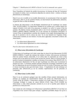 Chapitre 1 : Modélisation de la MSAP et Etat de l’art de la commande sans capteur
23
Sous l’hypothèse de linéarité du modèle du processus, la structure de base de l’estimateur
est toujours la même, mais sa réalisation dépendra du contexte choisi : continu ou discret,
déterministe ou stochastique.
Dans le cas où ce modèle est un modèle déterministe, le reconstructeur d’état sera appelé
observateur. Dans le cas de systèmes bruités, où interviennent des phénomènes aléatoires,
on parle de filtre ou filtre de Kalman.
La théorie des observateurs a été développée initialement par D. Luenberger aux années
1964 [LUEN] [GREL]. Un observateur standard est un système qui a comme entrées les
signaux d’entrée et de sortie d’un processus et produit à sa sortie le vecteur d’état du
système. On élimine l’erreur d’estimation grâce à une loi de commande bien appropriée
[GREL] [MINZ] [OREIL] [OSTER]. En ce qui concerne les actionneurs électriques, le
vecteur d’état est généralement constitué des courants et du couple électromagnétique, en
plus de la position et de la vitesse du rotor. Vu la non linéarité de l’équation d’état,
l’observateur résultant est non linéaire. Il existe deux approches concernant la théorie des
observateurs :
Les observateurs déterministes
Les observateurs Optimisant un critère stochastique
Pour les observateurs déterministes on cite :
4.1. Observateur déterministe de Luenberger
L'observateur de Luenberger est le plus connu dans la classe de type déterministe [LUEN]
[GREL] [OREIL]. A partir des mesures des entrées et sorties, nous pouvons reconstruire
l'état du système linéaire observable. Il est utilisé dans la commande par retour d’état
lorsque tout ou une partie du vecteur d’état ne peut être mesuré. Dans sa version étendue, il
permet d’estimer les paramètres variables ou inconnus d’un système. Dans [BATZ-LEE_1],
un observateur déterministe de flux de type Luenberger est utilisé pour reconstruire la
position du rotor. L’estimateur proposé présente beaucoup d’avantages notamment le fait
qu’il ne dépend pas du tout de la position initiale du rotor et en plus il fonctionne aussi bien
à vitesse avoisinant le zéro qu’à très haute vitesse. L’implantation de cette technique est
présentée dans [BATZ-LEE_2] où les résultats expérimentaux ont été présentés et
commentés.
4.2. Observateur à ordre réduit
Dans le cas où seulement quelques unes des variables d’états seraient intéressantes, on
pratique un couplage par transformation linéaire, des sorties de l’observateur avec le
vecteur d’état du système. L’observateur résultant est d’ordre inférieur au premier, il a
l’avantage d’alléger le temps de calcul [SOLS] [TAT]. Dans [TAT] [J.KIM] les
observateurs à ordre réduit présentés estiment la f.e.m de la machine pour déduire la
position et la vitesse du rotor.
Une variante de cette technique est l’observateur à perturbation [MATS-3]. Il est basé sur
l’hypothèse d’un vecteur d’état quasi statique ; hypothèse justifiable chaque fois qu’on a
 