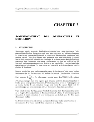 Chapitre 2 : Dimensionnement des Observateurs et Simulation
27
CHAPITRE 2
DIMENSIONNEMENT DES OBSERVATEURS ET
SIMULATION
I. INTRODUCTION
Nombreuses sont les techniques d’estimation de position et de vitesse du rotor de l’arbre
des machines électrique. Dans notre étude nous nous intéressons aux méthodes basées sur
les observateurs, plus particulièrement à un observateur d’état des flux rotoriques d’ordre
minimal à savoir l’ordre deux. Durant notre période de stage nous avons étudié en premier
lieu un observateur réduit qui donne une estimation de la vitesse et suite à une intégration la
position du rotor. Nous avons laissé tombé cet observateur qui, dans son modèle d’état, fait
intervenir les équations mécaniques qui demeurent non maîtrisables à cause de la variation
des paramètres mécaniques. Cet observateur sera présenté à la fin de ce chapitre avec les
résultats de simulation.
Dans un premier lieu, nous étudierons un observateur de Luenberger d’ordre quatre basé sur
la reconstruction des flux rotoriques. La position électrique eθ , est déterminé en calculant
l’arc tangente de m
m
β
α
Φ
Φ
. Cet observateur proposé dans [BATZ-LEE_1,2,3] présente
d’énormes avantages mais nous jugeons qu’il nécessite un temps de calcul important vu
l’ordre qui est assez grand (ordre quatre). C’est ainsi que nous avons eu l’idée de proposer
de réduire l’ordre de cet estimateur puisque une partie du vecteur d’état peut être
reconstituée par une combinaison des entrées, des mesures et des états reconstitués.
C’est cet observateur d’ordre deux qui fera l’objet de notre étude dans la deuxième section
de ce chapitre. Nous présenterons le dimensionnement, le schéma de principe ainsi que la
simulation de notre estimateur et nous comparerons les résultats avec les deux autres
observateurs étudiés.
En dernière position nous présenterons le premier observateur étudié qui est basé sur la
reconstruction de la vitesse avant de faire conclusion de ce chapitre.
 