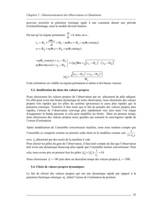 Chapitre 2 : Dimensionnement des Observateurs et Simulation
35
pouvons assimiler la pulsation rotorique égale à une constante durant une période
d’échantillonnage, ainsi le modèle devient linéaire.
On sait qu’en régime permanent, 0=
dt
di
donc on a :
cos( )
sin( )
m
m me e e
m me e e
d
v Ri Ri Ri t
dt
v Ri Ri t
α
αα α α α
β ββ β
ω ω ω
ω ω ω
Φ
= + = − Φ = − Φ
= + Φ = + Φ
( ) ( )
22cos( )
sin( )
e m e
e
e
t v Ri
m v Ri v Ri
m wet v Ri
α α
α α β β
β β
ω ω
ω
ω
− Φ = − 
⇒ Φ = − − −
Φ = − 
( )2 2
( ) ( )
e
m
v Ri v Riα α β β
ω
− + −
=
Φ
Cette estimation est valable en régime permanent et même à très basses vitesses
5.3. Justification du choix des valeurs propres
Nous choisissons les valeurs propres de l’observateur par un placement de pôle adéquat.
En effet pour avoir une bonne dynamique de notre observateur, nous choisirons des valeurs
propres très rapides que les pôles du système (processus) et aussi plus rapides que la
pulsation rotorique. Toutefois il faut noter que le fait de prendre des valeurs propres plus
rapides, l’erreur de l’observateur converge plus rapidement vers zéro mais l’on risque
d’augmenter la bande passante et cela peut amplifier les bruits. Dans un premier temps,
nous choisissons des valeurs propres assez grandes qui assurent la convergence rapide de
l’erreur d’estimation.
Après modélisation de l’ensemble convertisseur machine, nous nous rendons compte que
l’ensemble se comporte comme un premier ordre dont on le modélise comme suit :
1
1 sωτ+
avec ωτ déterminé par des essais de la machine à vide.
Pour choisir les pôles du gain de l’observateur, il faut tenir compte du fait que l’observateur
doit avoir une dynamique beaucoup plus rapide que l’ensemble moteur convertisseur. Pour
cela, nous avons pris en premier lieu les pôles 0 1
1
10
w
λ λ
τ
= ≥ =
Nous choisissons 1 90λ = − puis dans un deuxième temps des valeurs propres 1 200λ = − .
5.4. Choix de valeurs propres dynamiques
Le fait de choisir des valeurs propres qui ont une dynamique rapide par rapport à la
pulsation électrique rotorique eω réduit l’erreur de l’estimation de position.
 