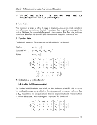 Chapitre 2 : Dimensionnement des Observateurs et Simulation
41
III. OBSERVATEUR REDUIT DE POSITION BASE SUR LA
RECONSTRUCTION DES FLUX STATORIQUES
1. Introduction
Pour minimiser le temps de calcul et alléger le programme, nous avons pensé à améliorer
notre observateur en minimisant l’ordre à l’ordre deux. Cela est possible car une partie du
vecteur d’état peut être reconstituée facilement. Nous proposons donc dans cette section un
observateur réduit basé sur le modèle de la machine et sur les mêmes équations d’état.
2. Equations d’état
On considère les mêmes équations d’état que précédemment avec comme :
Entrées :
T
u v vα β =  
Vecteur d’état :
T
m mx α β α β = Φ Φ Φ Φ 
Sorties :
T
y i iα β =  
0 0 1 0
0 0 0 1
0 0 0 0 0
0 0 0 0 0
m me
m me
vd
vdt
α α
β β α
α α β
β β
τ τ
τ τ
ω
ω
Φ Φ−      
      Φ Φ−        = +     Φ Φ   −  
      
Φ Φ         
1/ 0 1/ 0
0 1/ 0 1/
i L L
x
i L L
α
β
−   
=   −  
3. Estimation de la position du rotor
3.1. Synthèse de l’Observateur réduit
On veut faire un observateur d’ordre réduit car nous constatons ici que les états αΦ et βΦ
peuvent être obtenus par une combinaison des mesures, donc il nous restera seulement mαΦ
et mβΦ d’autant plus que ces deux derniers états sont largement suffisants pour reconstituer
la position électrique eθ . Nous réarrangeons l’équation d’état comme suit :
0 0 0 0 0
0 0 0 0 0
0 0 1 0
0 0 0 1
m me
m me
vd
vdt
α α
β β α
α α β
β β
ω
ω
τ τ
τ τ
Φ Φ−      
      Φ Φ        = +     Φ Φ   −  
      
Φ Φ−         
 