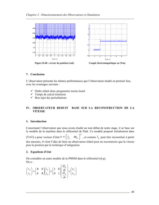 Chapitre 2 : Dimensionnement des Observateurs et Simulation
48
Figure II.48 : erreur de position (rad) Couple électromagnétique en (Nm)
7. Conclusion
L’observateur présente les mêmes performances que l’observateur étudié en premier lieu,
avec les avantages suivants :
Ordre réduit donc programme moins lourd
Temps de calcul minimisé
Bon rejet des perturbations
IV. OBSERVATEUR REDUIT BASE SUR LA RECONSTRUCTION DE LA
VITESSE
1. Introduction
Concernant l’observateur que nous avons étudié au tout début de notre stage, il se base sur
le modèle de la machine dans le référentiel de Park. Ce modèle proposé initialement dans
[TAT] a pour vecteur d’état
T
q mx i ω =   , et comme qi peut être reconstitué à partir
des mesures, il vient l’idée de faire un observateur réduit pour ne reconstruire que la vitesse
puis la position par la technique d’intégration.
2. Equations d’état
On considère un autre modèle de la PMSM dans le référentiel (d-q).
On a :








+


















+













=







q
d
q
d
q
d
q
d
e
e
dt
di
dt
di
i
i
R
R
v
v
10
01
0
0
temps (s) temps (s)
 