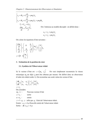 Chapitre 2 : Dimensionnement des Observateurs et Simulation
49
d
d d m q
q
q q m d m m
di
v Ri L p Li
dt
di
v Ri L p Li p
dt
ω
ω ω

= + −

 = + + + Φ

e em T q
m em r
T C K i
d C C
dt J
ω
= =
−
=
On s’intéresse au modèle découplé : on définit donc :
d d m q
q q m d
u v p Li
u v p Li
ω
ω
= +
= −
On a donc les équations d’état suivantes :
[ ]
00
1
0 1
m T
m
q
qq e
m
q
d k
dt J
u
idi K R
L
L Ldt
y
i
ω
ω
ω
   
         = +    −    −    
  
 
=  
 
3. Estimation de la position du rotor
3.1. Synthèse de l’Observateur réduit
Ici le vecteur d’état est : ( )m qx iω
′
= On veut simplement reconstruire la vitesse
mécanique mω car déjà iq peut être obtenue par mesure. On définit donc un observateur
d’ordre très réduit (ordre 1). On reconstitue une seule valeur du vecteur d’état.
11 12
21 22
1
2
q
q
a av v b
u
a ay y b
y i
      
= +      
      
=
&
&
On considère
m vω = : Nouveau vecteur d’état
qy i= : sortie
qu u= : entrée
ˆ rz v g y= − ⋅ : telle que :rg Gain de l’observateur réduit.
Entrée : ubya 111 + Nouvelle entrée de l’observateur réduit
Sortie : ubyay 222 −−&
 