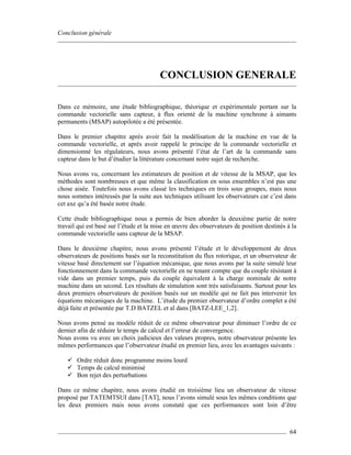 Conclusion générale
64
CONCLUSION GENERALE
Dans ce mémoire, une étude bibliographique, théorique et expérimentale portant sur la
commande vectorielle sans capteur, à flux orienté de la machine synchrone à aimants
permanents (MSAP) autopilotée a été présentée.
Dans le premier chapitre après avoir fait la modélisation de la machine en vue de la
commande vectorielle, et après avoir rappelé le principe de la commande vectorielle et
dimensionné les régulateurs, nous avons présenté l’état de l’art de la commande sans
capteur dans le but d’étudier la littérature concernant notre sujet de recherche.
Nous avons vu, concernant les estimateurs de position et de vitesse de la MSAP, que les
méthodes sont nombreuses et que même la classification en sous ensembles n’est pas une
chose aisée. Toutefois nous avons classé les techniques en trois sous groupes, mais nous
nous sommes intéressés par la suite aux techniques utilisant les observateurs car c’est dans
cet axe qu’a été basée notre étude.
Cette étude bibliographique nous a permis de bien aborder la deuxième partie de notre
travail qui est basé sur l’étude et la mise en œuvre des observateurs de position destinés à la
commande vectorielle sans capteur de la MSAP.
Dans le deuxième chapitre, nous avons présenté l’étude et le développement de deux
observateurs de positions basés sur la reconstitution du flux rotorique, et un observateur de
vitesse basé directement sur l’équation mécanique, que nous avons par la suite simulé leur
fonctionnement dans la commande vectorielle en ne tenant compte que du couple résistant à
vide dans un premier temps, puis du couple équivalent à la charge nominale de notre
machine dans un second. Les résultats de simulation sont très satisfaisants. Surtout pour les
deux premiers observateurs de position basés sur un modèle qui ne fait pas intervenir les
équations mécaniques de la machine. L’étude du premier observateur d’ordre complet a été
déjà faite et présentée par T.D BATZEL et al dans [BATZ-LEE_1,2].
Nous avons pensé au modèle réduit de ce même observateur pour diminuer l’ordre de ce
dernier afin de réduire le temps de calcul et l’erreur de convergence.
Nous avons vu avec un choix judicieux des valeurs propres, notre observateur présente les
mêmes performances que l’observateur étudié en premier lieu, avec les avantages suivants :
Ordre réduit donc programme moins lourd
Temps de calcul minimisé
Bon rejet des perturbations
Dans ce même chapitre, nous avons étudié en troisième lieu un observateur de vitesse
proposé par TATEMTSUI dans [TAT], nous l’avons simulé sous les mêmes conditions que
les deux premiers mais nous avons constaté que ces performances sont loin d’être
 