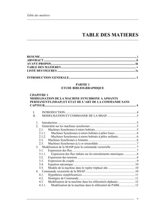 Table des matières
v
TABLE DES MATIERES
RESUME........................................................................................................................... i
ABSTRACT ..................................................................................................................... ii
AVANT-PROPOS........................................................................................................... iii
TABLE DES MATIERES............................................................................................... v
LISTE DES FIGURES ................................................................................................... ix
INTRODUCTION GENERALE..................................................................................... 1
PARTIE 1
ETUDE BIBLIOGRRAPHIQUE
CHAPITRE 1
MODELISATION DE LA MACHINE SYNCHRONE A AIMANTS
PERMANENTS (MSAP) ET ETAT DE L’ART DE LA COMMANDE SANS
CAPTEUR.................................................................................................................... 4
I. INTRODUCTION...........................................................................................4
II. MODELISATION ET COMMANDE DE LA MSAP......................................5
1. Introduction.....................................................................................................5
2. Généralité sur les machines synchrones ...........................................................5
2.1. Machines Synchrones à rotors bobinés.....................................................5
2.1.1. Machines Synchrones à rotors bobinés à pôles lisses............................6
2.1.2. Machines Synchrones à rotors bobinés à pôles saillants........................6
2.2. Machines Synchrones à Aimants..............................................................6
2.3. Machines Synchrones à f.e.m sinusoïdale.................................................7
3. Modélisation de la MASP pour la commande vectorielle.................................7
3.1. Expression des flux..................................................................................7
3.1.1. Expression des flux induits sur les enroulements statoriques. ...............8
3.2. Expression des tensions ...........................................................................8
3.3. Expression du couple...............................................................................9
3.4. Equation mécanique...............................................................................10
3.5. Modèle de la machine dans le repère triphasé abc ..................................10
4. Commande vectorielle de la MSAP ...............................................................10
4.1. Hypothèses simplificatrices....................................................................11
4.2. Stratégies de Commande........................................................................11
4.3. Modélisation de la machine dans les référentiels diphasés......................12
4.3.1. Modélisation de la machine dans le référentiel de PARK ...................12
 