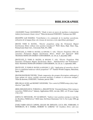 Bibliographie
73
BIBLIOGRAPHIE
[ALHAS05] Yasser ALHASSOUN, “Etude et mise en œuvre de machines à aimantation
induite fonctionnant à haute vitesse” Thèse de doctorat ENSEEIHT, Toulouse mai 2005.
[BAGH99] Lotfi BAGHLI, “Contribution à la commande de la machine asynchrone,
utilisation de la logique floue, des réseaux de neurones et des algorithmes génétiques”
[BATZ] TODD D. BATZEL, “Electric propulsion using the Permanent Magnet
Synchronous Motor without rotor position transducers” Ph.D. thesis, Dept. Elect. Eng.,
Pennsylvania State Univ., University Park, PA, 2000.
[BATZ-LEE_1] TODD D. BATZEL & KWANG Y. LEE, “Electric Propulsion With the
sensorless Permanent Magnet Synchronous Motor: Model and Approach” IEEE
TRANSACTIONS ON ENERGY CONVERSION, vol. 20, no. 4, december 2005
[BATZ-LEE_2] TODD D. BATZEL & KWANG Y. LEE, “Electric Propulsion With
Sensorless Permanent Magnet Synchronous Motor : Implementation and Performance”
IEEE TRANSACTIONS ON ENERGY CONVERSION, vol. 20, no. 3, september 2005.
[BATZ-LEE_3] TODD D. BATZEL & KWANG Y. LEE, “Application of sensorless electric
drive to unmanned undersea vehicle propulsion” 15th
Trennizl World Congress, Barcelona,
Spain, 2002.
[BAY06] BAYRAM TOUNSI, “Etude comparative des groupes électrogènes embarqués à
large gamme de vitesse variable associant machines à aimants et conversion statique”,
Thèse de doctorat, ENSEEIHT, Toulouse, janvier 2006.
[BIL] BILAL GUMU and MEHMET OZEDEMIR, “New control of PMSM using a fuzzy logic
observer” june 2005.
[BOL] BOLOGNANI S, TUBIANA L, ZIGLIOTTO M, “Extended Kalman Filter tuning in
sensorless PMSM drives” Industry Applications IEEE, nov-dec 2003, vol 39 issue 6 page
1741-1747.
[ERTU] N. ERTUGURL, P.P ACARNLEY, “Indirect rotor position sensing in real time
for Brushless PMSM drives” IEEE trans. On Power Electronics Vol 13, No 4, july 1999, pp
608-616.
[FAB] FABIO GIULII CAPONI, GIULIO DE DONATO, LUCA DEL FERRARO, O
HONORATI, M C HARKE, ROBERT D. LORENZ “AC brushless Drive with Low
 