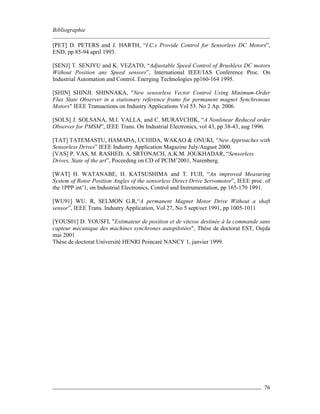 Bibliographie
76
[PET] D. PETERS and J. HARTH, “I.C.s Provide Control for Sensorless DC Motors”,
END, pp 85-94 april 1993.
[SENJ] T. SENJYU and K. VEZATO, “Adjustable Speed Control of Brushless DC motors
Without Position ans Speed sensors”, International IEEE/IAS Conference Proc. On
Industrial Automation and Control. Energing Technologies pp160-164 1995.
[SHIN] SHINJI. SHINNAKA, "New sensorless Vector Control Using Minimum-Order
Flux State Observer in a stationary reference frame for permanent magnet Synchronous
Motors" IEEE Transactions on Industry Applications Vol 53. No 2 Ap. 2006.
[SOLS] J. SOLSANA, M.I. VALLA, and C. MURAVCHIK, “A Nonlinear Reduced order
Observer for PMSM”, IEEE Trans. On Industrial Electronics, vol 43, pp 38-43, aug 1996.
[TAT] TATEMASTU, HAMADA, UCHIDA, WAKAO & ONUKI, “New Approaches with
Sensorless Drives” IEEE Industry Application Magazine July/August 2000.
[VAS] P. VAS, M. RASHED, A. SRTONACH, A.K.M. JOUKHADAR, “Sensorless
Drives, State of the art”, Poceeding on CD of PCIM’2001, Nurenberg.
[WAT] H. WATANABE, H. KATSUSHIMA and T. FUJI, “An improved Measuring
System of Rotor Position Angles of the sensorless Direct Drive Servomotor”, IEEE proc. of
the 1PPP int’1, on Industrial Electronics, Control and Instrumentation, pp 165-170 1991.
[WU91] WU. R, SELMON G.R,“A permanent Magnet Motor Drive Without a shaft
sensor”, IEEE Trans. Industry Application, Vol 27, No 5 sept/oct 1991, pp 1005-1011
[YOUS01] D. YOUSFI, "Estimateur de position et de vitesse destinée à la commande sans
capteur mécanique des machines synchrones autopilotées", Thèse de doctorat EST, Oujda
mai 2001
Thèse de doctorat Université HENRI Poincaré NANCY 1, janvier 1999.
 