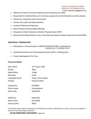 Mobile No: 09966533422 (INDIA)
Mobile No:+971-562804323(U.A.E)
E-mail: rajan90.singh@gmail.com
• Selection and Issue of required materials as per the Drawing and codes.
• Responsible for materials follow-up for continuous supply and smooth fabrication as well as erection.
• Awareness of standards codes and practices.
• Familiar with quality and safety standards.
• Isometric & Mechanical Clearance.
• Attend Progress Review & Safety Meetings.
• Preparation of Daily Fabrication & Erection Progress Report (DPR)
• Monitoring the Piping activities on day to day basis and prepare Progress measurement sheet (PMS)
INDUSTRIAL TRAINING/VISIT
• Participated in Training Program in HINDUSTHAN SHIPYARD, Visakhapatnam.
(28,NOV 2011 TO 09,DEC 2011)
• Visited Naval Science and Technological laboratory (NSTL), Visakhapatnam
• Visited Visakhapatnam Port Trust.
Personnel Details
Date of Birth : 22nd
August 1990
Gender : Male.
Marital Status : Single.
Nationality : Indian.
Languages Known : Telugu, Hindi, English.
Hobbies : Playing Football.
Passport No. : K3769846
Place of Issue : Visakhapatnam
Date of Exp. : 22/05/2022
INDOS No. : O9EL4459
Date of Issue : 26/10/2009
Issued country : INDIA
I do hereby declare that the particulars of information and facts stated above are true, correct and complete to
the best of my knowledge and belief.
RAJAN KUMAR SINGH, ROUSTABOUT Page 3 of 4
 