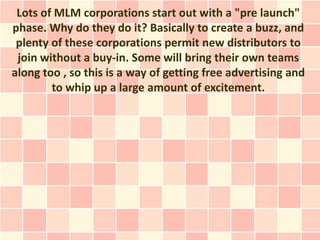Lots of MLM corporations start out with a "pre launch"
phase. Why do they do it? Basically to create a buzz, and
 plenty of these corporations permit new distributors to
 join without a buy-in. Some will bring their own teams
along too , so this is a way of getting free advertising and
        to whip up a large amount of excitement.
 