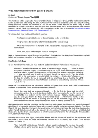 Was Jesus Resurrected on Easter Sunday?
By Staff
Forerunner, quot;Ready Answer,quot; April 2000

This month we will be keeping the Passover and the Feast of Unleavened Bread, and for traditional Christianity
Easter Sunday also falls during this time. quot;Christiansquot; the world over celebrate Easter as a day of worship,
though the Bible contains no command of God on the matter. If one were to ask them, quot;Why is Easter
celebrated on Sunday?quot; they would likely say that Jesus instituted a new day of worship when He rose from the
grave on the first Easter Sunday morning. This, they believe, allows them to violate God's command to keep
the seventh-day Sabbath (Exodus 20:8; Deuteronomy 5:12).

To buttress their view, traditional Christianity teaches:

            The Passover is a Sabbath, and all Sabbaths occur on the seventh day.

            The preparation day can only fall on the sixth day of the week (Friday).

            When the women arrived at the tomb on the first day of the week (Sunday), Jesus had just
        risen at dawn.

            Jesus, then, could not have spent 72 hours in the grave.

None of these statements is true! A careful study of God's Word exposes the deception of these commonly held
beliefs and torpedoes the validity of an Easter Sunday resurrection.

Proof in the Holy Days

To see the truth on this matter, we must start with God's instruction on the Passover in Exodus 12:

        Now the LORD spoke to Moses and Aaron in the land of Egypt, saying, . . . quot;Speak to all the
        congregation of Israel, saying: ‘On the tenth day of this month [Abib, later called Nisan] every
        man shall take for himself a lamb according to the house of his fathers, a lamb for a household
        . . .. Now you shall keep it until the fourteenth day of the same month. Then the whole
        assembly of the congregation of Israel shall kill it at twilight . . .. It is the Lord’s Passover . . ..
        So this day shall be to you a memorial; and you shall keep it as a feast to the LORD
        throughout your generations. You shall keep it as a feast by an everlasting ordinance. (Verses
        1, 3, 6, 11, 14)

Notice that God never declares the Passover a Sabbath, though He does call it a feast. Then God establishes
the Feast of Unleavened Bread with its two associated Sabbaths:

        Seven days you shall eat unleavened bread . . .. On the first day there shall be a holy
        convocation, and on the seventh day there shall be a holy convocation for you: No manner of
        work shall be done on them, but that which everyone must eat—that only may be prepared by
        you. So shall you observe the Feast of Unleavened Bread . . .? In the first month, on the
        fourteenth day of the month at evening [the end of the fourteenth day], you shall eat
        unleavened bread, until the twenty-first day of the month at evening. (Verses 15-18)

God has ordained a particular numbered day for these holy convocations, the fifteenth and twenty-first days of
Abib/Nisan. It is impossible for both of these holy convocations to fall on the seventh-day Sabbath. Even if the
fifteenth fell on a Saturday, the twenty-first would occur on the following Friday. By itself, this disproves the
notion that all Sabbaths must fall on the seventh day. In addition, Pentecost never falls on a Sabbath but
always on a Sunday. Even a casual glance at a Hebrew calendar shows that the holy days fall throughout the
week, seemingly haphazardly.

Following the Exodus from Egypt, God guides Moses and the children of Israel into the wilderness and
eventually to Mount Sinai. En route, the Israelites complain about not having food to eat. God's solution
appears in Exodus 16:

        Then the LORD said to Moses, quot;Behold, I will rain bread from heaven for you. And the people
        shall go out and gather a certain quota every day, that I may test them, whether they will walk
 